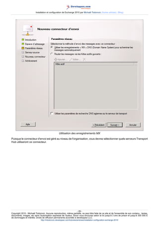 Installation et configuration de Exchange 2010 par Michaël Todorovic (Autres articles) (Blog)

Utilisation des enregistrements MX
Puisque le connecteur d'envoi est géré au niveau de l'organisation, vous devrez sélectionner quels serveurs Transport
Hub utiliseront ce connecteur.

- 29 Copyright 2010 - Michaël Todorovic. Aucune reproduction, même partielle, ne peut être faite de ce site et de l'ensemble de son contenu : textes,
documents, images, etc sans l'autorisation expresse de l'auteur. Sinon vous encourez selon la loi jusqu'à 3 ans de prison et jusqu'à 300 000 E
de dommages et intérêts. Droits de diffusion permanents accordés à developpez LLC.
http://mtodorovic.developpez.com/tutoriels/windows/installation-configuration-exchange-2010/

 