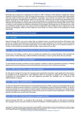 Installation et configuration de Exchange 2010 par Michaël Todorovic (Autres articles) (Blog)

I - Introduction
Exchange est un produit qui a commencé sa carrière en 1996. À l'époque, Active Directory n'existait pas. Depuis
l'apparition d'Active Directory en 1999, Exchange se base dessus. Les versions avant Exchange 2000 embarquaient
donc leur propre annuaire pour gérer les utilisateurs. Aujourd'hui, nous sommes à la version 2010. Cette version
apporte de nombreux changements par rapport à la version 2007, notamment sur la partie haute disponibilité et les
besoins matériels (revus à la "baisse"). Je ne vais pas présenter ces nouveautés en tant que telles. De nombreux
webcasts sont disponibles sur le site de Microsoft pour découvrir les nouveautés entre Exchange 2007 et 2010. Dans
ce tutoriel, je vais présenter les différents composants et technologies d'Exchange puis je commencerai par créer
une architecture simple. Ensuite, nous verrons comment implémenter cette architecture. Nous n'allons pas voir les
services de messagerie unifiée qui feront l'objet d'un autre article ni la mise en place d'une architecture en haute
disponibilité.

II - Les différents composants d'Exchange
II-A - Les rôles
Depuis Exchange 2007, nous avons quatre rôles qui réalisent chacun une partie des fonctions d'Exchange. Cela
permet une meilleure granularité pour le dimensionnement de votre architecture. Par exemple, si vous avez besoin
de plus de puissance pour une fonction d'Exchange, il vous suffira d'isoler le rôle sur un ou plusieurs serveurs. À
l'inverse, il sera possible de colocaliser différents rôles. Voyons quels sont ces rôles.

II-A-1 - Rôle CAS : Client Access Server ou rôle d'accès client
Comme son nom l'indique, ce rôle va servir aux clients pour accéder à leur compte Exchange. Cela comprend les
accès Outlook, Outlook Web App, Outlook AnyWhere et ActiveSync. C'est ici que les clients vont se connecter.

II-A-2 - Rôle Mailbox : boîtes aux lettres
Ce rôle héberge les boîtes aux lettres de chaque utilisateur, matériel ou salle de l'organisation Exchange. Il héberge
également les carnets d'adresses et permet la planification de réunions et des ressources associées.

II-A-3 - Rôle Transport Hub : routage des messages
Ce rôle gère le routage et la remise des messages dans l'organisation Exchange. Il gère également la transmission
de messages hors de l'organisation. Il peut également filtrer les messages ou appliquer des règles de routage
configurées par l'administrateur. Ce rôle peut également journaliser les messages pour se conformer aux
réglementations en vigueur.

II-A-4 - Rôle Edge : passerelle email
Ce rôle est indépendant d'Active Directory et est généralement placé en DMZ. Il s'agit d'une passerelle email qui peut
accepter les emails provenant d'Internet ou de serveurs d'organisations externes clairement identifiés. Ce serveur
va pouvoir procéder à un scan antispam et antivirus grâce à Forefront Protection for Exchange. Les emails entrants
ayant passé l'hygiène de messagerie seront routés vers les serveurs Transport Hub de l'organisation. Ce rôle ne peut
pas être colocalisé avec d'autres rôles d'Exchange.

II-A-5 - Rôle UM : Unified Messaging ou messagerie unifiée
Depuis Exchange 2007 SP1, un cinquième rôle a été ajouté : la messagerie unifiée. Ce rôle permet la réception
des messages vocaux et fax dans la boîte aux lettres de l'utilisateur. Il permet également la consultation d'Exchange
-3Copyright 2010 - Michaël Todorovic. Aucune reproduction, même partielle, ne peut être faite de ce site et de l'ensemble de son contenu : textes,
documents, images, etc sans l'autorisation expresse de l'auteur. Sinon vous encourez selon la loi jusqu'à 3 ans de prison et jusqu'à 300 000 E
de dommages et intérêts. Droits de diffusion permanents accordés à developpez LLC.
http://mtodorovic.developpez.com/tutoriels/windows/installation-configuration-exchange-2010/

 