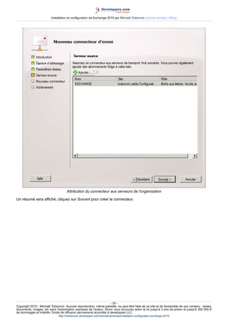 Installation et configuration de Exchange 2010 par Michaël Todorovic (Autres articles) (Blog)

Attribution du connecteur aux serveurs de l'organisation
Un résumé sera affiché, cliquez sur Suivant pour créer le connecteur.

- 30 Copyright 2010 - Michaël Todorovic. Aucune reproduction, même partielle, ne peut être faite de ce site et de l'ensemble de son contenu : textes,
documents, images, etc sans l'autorisation expresse de l'auteur. Sinon vous encourez selon la loi jusqu'à 3 ans de prison et jusqu'à 300 000 E
de dommages et intérêts. Droits de diffusion permanents accordés à developpez LLC.
http://mtodorovic.developpez.com/tutoriels/windows/installation-configuration-exchange-2010/

 