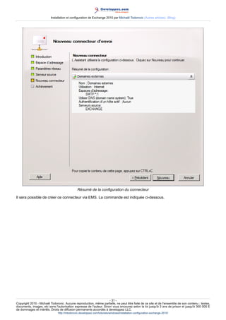 Installation et configuration de Exchange 2010 par Michaël Todorovic (Autres articles) (Blog)

Résumé de la configuration du connecteur
Il sera possible de créer ce connecteur via EMS. La commande est indiquée ci-dessous.

- 31 Copyright 2010 - Michaël Todorovic. Aucune reproduction, même partielle, ne peut être faite de ce site et de l'ensemble de son contenu : textes,
documents, images, etc sans l'autorisation expresse de l'auteur. Sinon vous encourez selon la loi jusqu'à 3 ans de prison et jusqu'à 300 000 E
de dommages et intérêts. Droits de diffusion permanents accordés à developpez LLC.
http://mtodorovic.developpez.com/tutoriels/windows/installation-configuration-exchange-2010/

 