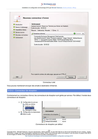 Installation et configuration de Exchange 2010 par Michaël Todorovic (Autres articles) (Blog)

Connecteur créé
Vous pouvez maintenant envoyer des emails à destination d'Internet.

VI-D-2 - Connecteur de réception
Contrairement au connecteur d'envoi, les connecteurs de réception sont gérés par serveur. Par défaut, il existe deux
connecteurs de réception.

Connecteurs de réception par défaut

- 32 Copyright 2010 - Michaël Todorovic. Aucune reproduction, même partielle, ne peut être faite de ce site et de l'ensemble de son contenu : textes,
documents, images, etc sans l'autorisation expresse de l'auteur. Sinon vous encourez selon la loi jusqu'à 3 ans de prison et jusqu'à 300 000 E
de dommages et intérêts. Droits de diffusion permanents accordés à developpez LLC.
http://mtodorovic.developpez.com/tutoriels/windows/installation-configuration-exchange-2010/

 