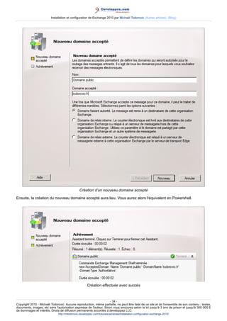 Installation et configuration de Exchange 2010 par Michaël Todorovic (Autres articles) (Blog)

Création d'un nouveau domaine accepté
Ensuite, la création du nouveau domaine accepté aura lieu. Vous aurez alors l'équivalent en Powershell.

Création effectuée avec succès

- 34 Copyright 2010 - Michaël Todorovic. Aucune reproduction, même partielle, ne peut être faite de ce site et de l'ensemble de son contenu : textes,
documents, images, etc sans l'autorisation expresse de l'auteur. Sinon vous encourez selon la loi jusqu'à 3 ans de prison et jusqu'à 300 000 E
de dommages et intérêts. Droits de diffusion permanents accordés à developpez LLC.
http://mtodorovic.developpez.com/tutoriels/windows/installation-configuration-exchange-2010/

 