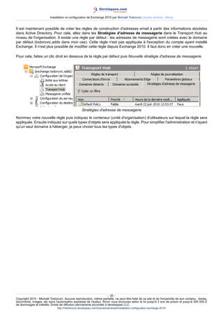 Installation et configuration de Exchange 2010 par Michaël Todorovic (Autres articles) (Blog)

Il est maintenant possible de créer les règles de construction d'adresses email à partir des informations stockées
dans Active Directory. Pour cela, allez dans les Stratégies d'adresse de messagerie dans le Transport Hub au
niveau de l'organisation. Il existe une règle par défaut : les adresses de messagerie sont créées avec le domaine
par défaut (todorovic.adds dans mon cas). Cette règle n'est pas appliquée à l'exception du compte ayant installé
Exchange. Il n'est plus possible de modifier cette règle depuis Exchange 2010. Il faut donc en créer une nouvelle.
Pour cela, faites un clic droit en dessous de la règle par défaut puis Nouvelle stratégie d'adresse de messagerie.

Stratégies d'adresse de messagerie
Nommez votre nouvelle règle puis indiquez le conteneur (unité d'organisation) d'utilisateurs sur lequel la règle sera
appliquée. Ensuite indiquez sur quels types d'objets sera appliquée la règle. Pour simplifier l'administration et n'ayant
qu'un seul domaine à héberger, je peux choisir tous les types d'objets.

- 35 Copyright 2010 - Michaël Todorovic. Aucune reproduction, même partielle, ne peut être faite de ce site et de l'ensemble de son contenu : textes,
documents, images, etc sans l'autorisation expresse de l'auteur. Sinon vous encourez selon la loi jusqu'à 3 ans de prison et jusqu'à 300 000 E
de dommages et intérêts. Droits de diffusion permanents accordés à developpez LLC.
http://mtodorovic.developpez.com/tutoriels/windows/installation-configuration-exchange-2010/

 