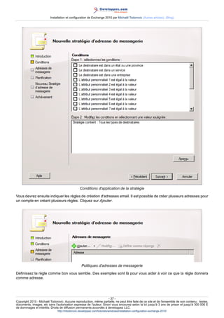 Installation et configuration de Exchange 2010 par Michaël Todorovic (Autres articles) (Blog)

Conditions d'application de la stratégie
Vous devrez ensuite indiquer les règles de création d'adresses email. Il est possible de créer plusieurs adresses pour
un compte en créant plusieurs règles. Cliquez sur Ajouter.

Politiques d'adresses de messagerie
Définissez la règle comme bon vous semble. Des exemples sont là pour vous aider à voir ce que la règle donnera
comme adresse.

- 37 Copyright 2010 - Michaël Todorovic. Aucune reproduction, même partielle, ne peut être faite de ce site et de l'ensemble de son contenu : textes,
documents, images, etc sans l'autorisation expresse de l'auteur. Sinon vous encourez selon la loi jusqu'à 3 ans de prison et jusqu'à 300 000 E
de dommages et intérêts. Droits de diffusion permanents accordés à developpez LLC.
http://mtodorovic.developpez.com/tutoriels/windows/installation-configuration-exchange-2010/

 