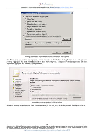 Installation et configuration de Exchange 2010 par Michaël Todorovic (Autres articles) (Blog)

Configuration de la règle de création d'adresse de messagerie
Une fois que vous avez créé les règles souhaitées, passez à la planification de l'application de la stratégie. Vous
pourrez l'appliquer plus tard, immédiatement ou à un moment précis. Lorsqu'une règle est appliquée, elle sera
également appliquée aux nouveaux comptes créés.

Planification de l'application de la stratégie
Après un résumé, vous finirez par créer la stratégie. Encore une fois, vous aurez l'équivalent Powershell indiqué.

- 38 Copyright 2010 - Michaël Todorovic. Aucune reproduction, même partielle, ne peut être faite de ce site et de l'ensemble de son contenu : textes,
documents, images, etc sans l'autorisation expresse de l'auteur. Sinon vous encourez selon la loi jusqu'à 3 ans de prison et jusqu'à 300 000 E
de dommages et intérêts. Droits de diffusion permanents accordés à developpez LLC.
http://mtodorovic.developpez.com/tutoriels/windows/installation-configuration-exchange-2010/

 