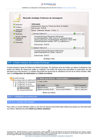 Installation et configuration de Exchange 2010 par Michaël Todorovic (Autres articles) (Blog)

Stratégie créée

VI-F - Création basique des comptes Exchange
Il existe plusieurs types de boîtes aux lettres Exchange. On distingue ainsi les boîtes aux lettres d'utilisateurs des
boîtes aux lettres de ressources (salle ou matériel). Les boîtes de ressources permettent la réservation de ces
dernières pour des réunions. La création des boîtes de ressources et utilisateurs se font de la même manière. Allez
dans la configuration du destinataire puis Boîte aux lettres.

Boîtes aux lettres

VI-F-1 - Utilisateurs et ressources
VI-F-1-a - Compte AD existant
Pour créer un nouvel utilisateur, faites un clic droit en dessous des boîtes déjà créées puis cliquez sur Nouvelle boîte
aux lettres. Sélectionnez alors Boîte aux lettres utilisateur.

- 39 Copyright 2010 - Michaël Todorovic. Aucune reproduction, même partielle, ne peut être faite de ce site et de l'ensemble de son contenu : textes,
documents, images, etc sans l'autorisation expresse de l'auteur. Sinon vous encourez selon la loi jusqu'à 3 ans de prison et jusqu'à 300 000 E
de dommages et intérêts. Droits de diffusion permanents accordés à developpez LLC.
http://mtodorovic.developpez.com/tutoriels/windows/installation-configuration-exchange-2010/

 