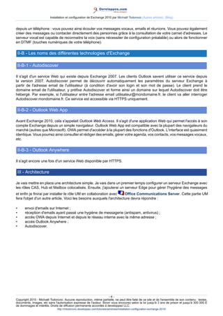 Installation et configuration de Exchange 2010 par Michaël Todorovic (Autres articles) (Blog)

depuis un téléphone : vous pouvez ainsi écouter vos messages vocaux, emails et réunions. Vous pouvez également
créer des messages ou contacter directement des personnes grâce à la consultation de votre carnet d'adresses. Le
serveur vocal est capable de reconnaitre la voix (sans nécessiter de configuration préalable) ou alors de fonctionner
en DTMF (touches numériques de votre téléphone).

II-B - Les noms des différentes technologies d'Exchange
II-B-1 - Autodiscover
Il s'agit d'un service Web qui existe depuis Exchange 2007. Les clients Outlook savent utiliser ce service depuis
la version 2007. Autodiscover permet de découvrir automatiquement les paramètres du serveur Exchange à
partir de l'adresse email de l'utilisateur (à condition d'avoir son login et son mot de passe). Le client prend le
domaine email de l'utilisateur, y préfixe Autodiscover et forme ainsi un domaine sur lequel Autodiscover doit être
hébergé. Par exemple, si l'utilisateur entre l'adresse email utilisateur@mondomaine.fr, le client va aller interroger
Autodiscover.mondomaine.fr. Ce service est accessible via HTTPS uniquement.

II-B-2 - Outlook Web App
Avant Exchange 2010, cela s'appelait Outlook Web Access. Il s'agit d'une application Web qui permet l'accès à son
compte Exchange depuis un simple navigateur. Outlook Web App est compatible avec la plupart des navigateurs du
marché (autres que Microsoft). OWA permet d'accéder à la plupart des fonctions d'Outlook. L'interface est quasiment
identique. Vous pourrez ainsi consulter et rédiger des emails, gérer votre agenda, vos contacts, vos messages vocaux,
etc.

II-B-3 - Outlook Anywhere
Il s'agit encore une fois d'un service Web disponible par HTTPS.

III - Architecture
Je vais mettre en place une architecture simple. Je vais dans un premier temps configurer un serveur Exchange avec
les rôles CAS, Hub et Mailbox colocalisés. Ensuite, j'ajouterai un serveur Edge pour gérer l'hygiène des messages
et enfin je finirai par installer le rôle UM en collaboration avec
Office Communications Server. Cette partie UM
fera l'objet d'un autre article. Voici les besoins auxquels l'architecture devra répondre :
•
•
•
•
•

envoi d'emails sur Internet ;
réception d'emails ayant passé une hygiène de messagerie (antispam, antivirus) ;
accès OWA depuis Internet et depuis le réseau interne avec la même adresse ;
accès Outlook Anywhere ;
Autodiscover.

-4Copyright 2010 - Michaël Todorovic. Aucune reproduction, même partielle, ne peut être faite de ce site et de l'ensemble de son contenu : textes,
documents, images, etc sans l'autorisation expresse de l'auteur. Sinon vous encourez selon la loi jusqu'à 3 ans de prison et jusqu'à 300 000 E
de dommages et intérêts. Droits de diffusion permanents accordés à developpez LLC.
http://mtodorovic.developpez.com/tutoriels/windows/installation-configuration-exchange-2010/

 