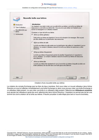 Installation et configuration de Exchange 2010 par Michaël Todorovic (Autres articles) (Blog)

Création d'une nouvelle boîte aux lettres
La création de compte Exchange peut se faire de deux manières. Soit vous créez un nouvel utilisateur dans Active
Directory et vous lui affectez immédiatement une boîte Exchange ou alors vous pouvez créer une boîte Exchange à
un utilisateur déjà existant. Je vais créer une boîte à un utilisateur déjà existant. Sélectionnez Utilisateurs existants
puis ajoutez les utilisateurs après les avoir sélectionnés dans Active Directory. L'assistant ne permet pas de lier une
archive lors de la création de la boîte aux lettres. Il faudra procéder à cette étape plus tard si vous le souhaitez.

- 40 Copyright 2010 - Michaël Todorovic. Aucune reproduction, même partielle, ne peut être faite de ce site et de l'ensemble de son contenu : textes,
documents, images, etc sans l'autorisation expresse de l'auteur. Sinon vous encourez selon la loi jusqu'à 3 ans de prison et jusqu'à 300 000 E
de dommages et intérêts. Droits de diffusion permanents accordés à developpez LLC.
http://mtodorovic.developpez.com/tutoriels/windows/installation-configuration-exchange-2010/

 