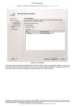 Installation et configuration de Exchange 2010 par Michaël Todorovic (Autres articles) (Blog)

Sélection des utilisateurs
Vous devrez ensuite indiquer des paramètres de la boîte aux lettres. Dans une configuration basique, vous n'aurez
qu'à indiquer l'alias de la boîte aux lettres. C'est ici que vous pourrez indiquer différentes stratégies à appliquer sur
la boîte aux lettres ainsi que son emplacement dans les bases de données Exchange.

- 41 Copyright 2010 - Michaël Todorovic. Aucune reproduction, même partielle, ne peut être faite de ce site et de l'ensemble de son contenu : textes,
documents, images, etc sans l'autorisation expresse de l'auteur. Sinon vous encourez selon la loi jusqu'à 3 ans de prison et jusqu'à 300 000 E
de dommages et intérêts. Droits de diffusion permanents accordés à developpez LLC.
http://mtodorovic.developpez.com/tutoriels/windows/installation-configuration-exchange-2010/

 