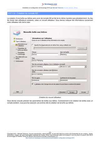 Installation et configuration de Exchange 2010 par Michaël Todorovic (Autres articles) (Blog)

VI-F-1-b - Création du compte AD
La création d'une boîte aux lettres sans avoir de compte AD se fait de la même manière que précédemment. Au lieu
de choisir des utilisateurs existants, créez un nouvel utilisateur. Vous devrez indiquer les informations concernant
votre utilisateur afin de le créer.

Création du nouvel utilisateur
Vous devrez ensuite préciser les paramètres de boîtes aux lettres. Contrairement à la création de boîtes avec un
compte existant, vous pourrez associer une archive dès la création de la boîte aux lettres.

- 43 Copyright 2010 - Michaël Todorovic. Aucune reproduction, même partielle, ne peut être faite de ce site et de l'ensemble de son contenu : textes,
documents, images, etc sans l'autorisation expresse de l'auteur. Sinon vous encourez selon la loi jusqu'à 3 ans de prison et jusqu'à 300 000 E
de dommages et intérêts. Droits de diffusion permanents accordés à developpez LLC.
http://mtodorovic.developpez.com/tutoriels/windows/installation-configuration-exchange-2010/

 