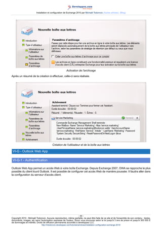 Installation et configuration de Exchange 2010 par Michaël Todorovic (Autres articles) (Blog)

Activation de l'archivage
Après un résumé de la création à effectuer, celle-ci sera réalisée.

Création de l'utilisateur et de la boîte aux lettres

VI-G - Outlook Web App
VI-G-1 - Authentification
Outlook Web App permet un accès Web à votre boîte Exchange. Depuis Exchange 2007, OWA se rapproche le plus
possible du client lourd Outlook. Il est possible de configurer cet accès Web de manière poussée. Il faudra aller dans
la configuration du serveur d'accès client.

- 44 Copyright 2010 - Michaël Todorovic. Aucune reproduction, même partielle, ne peut être faite de ce site et de l'ensemble de son contenu : textes,
documents, images, etc sans l'autorisation expresse de l'auteur. Sinon vous encourez selon la loi jusqu'à 3 ans de prison et jusqu'à 300 000 E
de dommages et intérêts. Droits de diffusion permanents accordés à developpez LLC.
http://mtodorovic.developpez.com/tutoriels/windows/installation-configuration-exchange-2010/

 