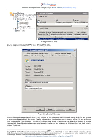 Installation et configuration de Exchange 2010 par Michaël Todorovic (Autres articles) (Blog)

Configuration d'OWA
Ouvrez les propriétés du site OWA "owa (Default Web Site).

Propriétés d'Outlook Web App
Vous pourrez modifier l'authentification d'OWA, activer ou non différentes fonctionnalités, gérer les accès aux fichiers
et notamment le WebReady Document Viewing qui permet la visualisation des documents Office, Pdf, etc. en format
html. En revanche, contrairement à ce que l'on pourrait croire, il n'est plus possible d'accéder à un serveur de fichiers
depuis OWA. Il semblerait que la présence de la gestion de l'accès aux serveurs de fichiers soit un bug de la version
finale d'Exchange.
- 45 Copyright 2010 - Michaël Todorovic. Aucune reproduction, même partielle, ne peut être faite de ce site et de l'ensemble de son contenu : textes,
documents, images, etc sans l'autorisation expresse de l'auteur. Sinon vous encourez selon la loi jusqu'à 3 ans de prison et jusqu'à 300 000 E
de dommages et intérêts. Droits de diffusion permanents accordés à developpez LLC.
http://mtodorovic.developpez.com/tutoriels/windows/installation-configuration-exchange-2010/

 