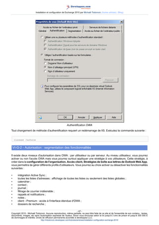 Installation et configuration de Exchange 2010 par Michaël Todorovic (Autres articles) (Blog)

Authentification OWA
Tout changement de méthode d'authentification requiert un redémarrage de IIS. Exécutez la commande suivante :
iisreset /noforce

VI-G-2 - Autorisation : segmentation des fonctionnalités
Il existe deux niveaux d'autorisation dans OWA : par utilisateur ou par serveur. Au niveau utilisateur, vous pourrez
activer ou non l'accès OWA mais vous pourrez surtout appliquer une stratégie à vos utilisateurs. Cette stratégie, à
créer dans la configuration de l'organisation, Accès client, Stratégies de boîte aux lettres de Outlook Web App,
vous permettra de gérer différents profils d'utilisateurs. Vous pourrez au choix activer ou désactiver les fonctionnalités
suivantes :
•
•
•
•
•
•
•
•
•
•

intégration Active Sync ;
toutes les listes d'adresses : affichage de toutes les listes ou seulement des listes globales ;
calendrier ;
contact ;
journal ;
filtrage de courrier indésirable ;
rappels et notifications ;
notes ;
client - Premium : accès à l'interface étendue d'OWA ;
dossiers de recherche ;

- 47 Copyright 2010 - Michaël Todorovic. Aucune reproduction, même partielle, ne peut être faite de ce site et de l'ensemble de son contenu : textes,
documents, images, etc sans l'autorisation expresse de l'auteur. Sinon vous encourez selon la loi jusqu'à 3 ans de prison et jusqu'à 300 000 E
de dommages et intérêts. Droits de diffusion permanents accordés à developpez LLC.
http://mtodorovic.developpez.com/tutoriels/windows/installation-configuration-exchange-2010/

 