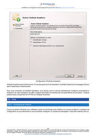 Installation et configuration de Exchange 2010 par Michaël Todorovic (Autres articles) (Blog)

Configuration d'Outlook Anywhere
Outlook Anywhere sera activé environ 15 minutes après la fin de l'assistant. Contrôlez l'absence de messages d'erreur
dans l'observateur d'événements.
Pour vous connecter via Outlook Anywhere, vous devrez avoir le service Autodiscover configuré correctement à
l'extérieur de votre entreprise. En effet, Outlook demandera à Autodiscover les paramètres de connexion : Outlook
passera alors uniquement en HTTPS sur Outlook Anywhere.

VII - Tests
VII-A - Autodiscover interne
Ouvrez la session Windows d'un utilisateur activé sur Exchange avec Outlook non encore configuré. L'assistant de
configuration va vous demander si vous souhaitez configurer un compte de messagerie. Il faut bien entendu dire oui.

- 49 Copyright 2010 - Michaël Todorovic. Aucune reproduction, même partielle, ne peut être faite de ce site et de l'ensemble de son contenu : textes,
documents, images, etc sans l'autorisation expresse de l'auteur. Sinon vous encourez selon la loi jusqu'à 3 ans de prison et jusqu'à 300 000 E
de dommages et intérêts. Droits de diffusion permanents accordés à developpez LLC.
http://mtodorovic.developpez.com/tutoriels/windows/installation-configuration-exchange-2010/

 