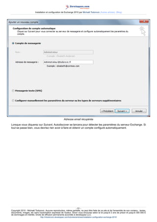 Installation et configuration de Exchange 2010 par Michaël Todorovic (Autres articles) (Blog)

Adresse email récupérée
Lorsque vous cliquerez sur Suivant, Autodiscover se lancera pour détecter les paramètres du serveur Exchange. Si
tout se passe bien, vous devriez rien avoir à faire et obtenir un compte configuré automatiquement.

- 51 Copyright 2010 - Michaël Todorovic. Aucune reproduction, même partielle, ne peut être faite de ce site et de l'ensemble de son contenu : textes,
documents, images, etc sans l'autorisation expresse de l'auteur. Sinon vous encourez selon la loi jusqu'à 3 ans de prison et jusqu'à 300 000 E
de dommages et intérêts. Droits de diffusion permanents accordés à developpez LLC.
http://mtodorovic.developpez.com/tutoriels/windows/installation-configuration-exchange-2010/

 