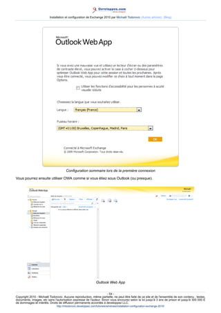 Installation et configuration de Exchange 2010 par Michaël Todorovic (Autres articles) (Blog)

Configuration sommaire lors de la première connexion
Vous pourrez ensuite utiliser OWA comme si vous étiez sous Outlook (ou presque).

Outlook Web App
- 54 Copyright 2010 - Michaël Todorovic. Aucune reproduction, même partielle, ne peut être faite de ce site et de l'ensemble de son contenu : textes,
documents, images, etc sans l'autorisation expresse de l'auteur. Sinon vous encourez selon la loi jusqu'à 3 ans de prison et jusqu'à 300 000 E
de dommages et intérêts. Droits de diffusion permanents accordés à developpez LLC.
http://mtodorovic.developpez.com/tutoriels/windows/installation-configuration-exchange-2010/

 