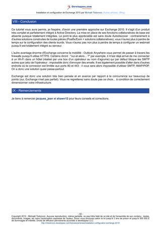 Installation et configuration de Exchange 2010 par Michaël Todorovic (Autres articles) (Blog)

VIII - Conclusion
Ce tutoriel vous aura permis, je l'espère, d'avoir une première approche sur Exchange 2010. Il s'agit d'un produit
très complet et parfaitement intégré à Active Directory. La mise en place de ses fonctions collaboratives de base est
absente puisque totalement intégrées. Le point le plus appréciable est sans doute Autodiscover : contrairement à
d'autres solutions construites de toutes pièces (Postfix/Exim + solutions collaboratives), vous n'aurez plus à perdre de
temps sur la configuration des clients lourds. Vous n'aurez pas non plus à perdre de temps à configurer un webmail
puisqu'il est totalement intégré au serveur.
L'autre avantage énorme d'Exchange concerne la mobilité : Outlook Anywhere vous permet de passer à travers les
firewalls puisqu'il utilise HTTPS. Certains diront : "oui et alors... ?" par exemple, il m'est déjà arrivé de me connecter
à un Wi-Fi dans un hôtel (réalisé par une box d'un opérateur au nom d'agrume) qui par défaut bloque les SMTP
autres que celui de l'opérateur : impossible donc d'envoyer des emails. Il est également possible d'aller dans d'autres
endroits où la connexion est limitée aux ports 80 et 443 : il vous sera alors impossible d'utiliser SMTP, IMAP/POP.
On a donc une solution quasi passe-partout.
Exchange est donc une solution très bien pensée et en avance par rapport à la concurrence sur beaucoup de
points (oui, Exchange n'est pas parfait). Vous ne regretterez sans doute pas ce choix... à condition de correctement
dimensionner votre infrastructure.

IX - Remerciements
Je tiens à remercier jacques_jean et shawn12 pour leurs conseils et corrections.

- 55 Copyright 2010 - Michaël Todorovic. Aucune reproduction, même partielle, ne peut être faite de ce site et de l'ensemble de son contenu : textes,
documents, images, etc sans l'autorisation expresse de l'auteur. Sinon vous encourez selon la loi jusqu'à 3 ans de prison et jusqu'à 300 000 E
de dommages et intérêts. Droits de diffusion permanents accordés à developpez LLC.
http://mtodorovic.developpez.com/tutoriels/windows/installation-configuration-exchange-2010/

 