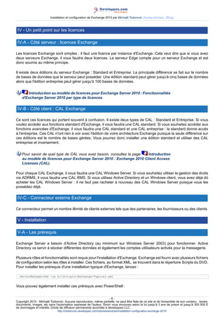 Installation et configuration de Exchange 2010 par Michaël Todorovic (Autres articles) (Blog)

IV - Un petit point sur les licences
IV-A - Côté serveur : licences Exchange
Les licences Exchange sont simples : il faut une licence par instance d'Exchange. Cela veut dire que si vous avez
deux serveurs Exchange, il vous faudra deux licences. Le serveur Edge compte pour un serveur Exchange et est
donc soumis au même principe.
Il existe deux éditions du serveur Exchange : Standard et Entreprise. La principale différence se fait sur le nombre
de bases de données que le serveur peut posséder. Une édition standard peut gérer jusqu'à cinq bases de données
alors que l'édition entreprise peut gérer jusqu'à 100 bases de données.
Introduction au modèle de licences pour Exchange Server 2010 : Fonctionnalités
d'Exchange Server 2010 par type de licences.

IV-B - Côté client : CAL Exchange
Ce sont ces licences qui portent souvent à confusion. Il existe deux types de CAL : Standard et Entreprise. Si vous
voulez accéder aux fonctions standard d'Exchange, il vous faudra une CAL standard. Si vous souhaitez accéder aux
fonctions avancées d'Exchange, il vous faudra une CAL standard et une CAL entreprise : la standard donne accès
à l'entreprise. Ces CAL n'ont rien à voir avec l'édition de votre architecture Exchange puisque la seule différence sur
ces éditions est le nombre de bases gérées. Vous pourrez donc installer une édition standard et utiliser des CAL
entreprise et inversement.
Pour savoir de quel type de CAL vous avez besoin, consultez la page
Introduction
au modèle de licences pour Exchange Server 2010 : Exchange 2010 Client Access
Licenses (CAL).
Pour chaque CAL Exchange, il vous faudra une CAL Windows Server. Si vous souhaitez utiliser la gestion des droits
via ADRMS, il vous faudra une CAL RMS. Si vous utilisez Active Directory et un Windows client, vous avez déjà dû
acheter les CAL Windows Server : il ne faut pas racheter à nouveau des CAL Windows Server puisque vous les
possédez déjà.

IV-C - Connecteur externe Exchange
Ce connecteur permet un nombre illimité de clients externes tels que des partenaires, les fournisseurs ou des clients.

V - Installation
V-A - Les prérequis
Exchange Server a besoin d'Active Directory (au minimum sur Windows Server 2003) pour fonctionner. Active
Directory va servir à stocker différentes données et également les comptes utilisateurs activés pour la messagerie.
Plusieurs rôles et fonctionnalités sont requis pour l'installation d'Exchange. Exchange est fourni avec plusieurs fichiers
de configuration selon les rôles à installer. Ces fichiers, au format XML, se trouvent dans le répertoire Scripts du DVD.
Pour installer les prérequis d'une installation typique d'Exchange, lancez :
ServerManagerCmd -ip E:ScriptsExchange-Typical.xml

Vous pouvez également installer ces prérequis avec PowerShell :
-6Copyright 2010 - Michaël Todorovic. Aucune reproduction, même partielle, ne peut être faite de ce site et de l'ensemble de son contenu : textes,
documents, images, etc sans l'autorisation expresse de l'auteur. Sinon vous encourez selon la loi jusqu'à 3 ans de prison et jusqu'à 300 000 E
de dommages et intérêts. Droits de diffusion permanents accordés à developpez LLC.
http://mtodorovic.developpez.com/tutoriels/windows/installation-configuration-exchange-2010/

 