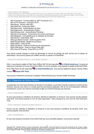 Installation et configuration de Exchange 2010 par Michaël Todorovic (Autres articles) (Blog)
Import-Module ServerManager
Add-WindowsFeature NET-Framework,NET-HTTP-Activation,Web-Server,Web-ISAPI-Ext,Web-Basic-Auth,WebDigest-Auth,Web-Windows-Auth,Web-Dyn-Compression,Web-Metabase,Web-Net-Ext,Web-Lgcy-Mgmt-Console,WASProcess-Model,RSAT-ADDS,RSAT-Clustering,RSAT-Web-Server,RPC-Over-HTTP-proxy

•
•
•
•
•
•
•
•
•
•
•
•
•
•
•
•

NET-Framework : Fonctionnalités du .NET Framework 3.5.1 ;
NET-HTTP-Activation : Activation HTTP ;
Web-Server : Serveur Web (IIS) ;
Web-ISAPI-Ext : Extensions ISAPI ;
Web-Basic-Auth : Authentification de base ;
Web-Digest-Auth : Authentification Digest ;
Web-Windows-Auth : Authentification Windows ;
Web-Dyn-Compression : Compression de contenu dynamique ;
Web-Metabase : Compatibilité avec la métabase de données ;
Web-Net-Ext : Extensibilité .NET ;
Web-Lgcy-Mgmt-Console : Outils de gestion IIS 6 ;
WAS-Process-Model : Modèle de processus ;
RSAT-ADDS : Outils AD DS ;
RSAT-Clustering : Outils de clustering avec basculement ;
RSAT-Web-Server : Outils du serveur Web (IIS) ;
RPC-Over-HTTP-proxy : Proxy RPC sur HTTP.

Vous devrez ensuite changer le mode de démarrage du service de partage de ports net.tcp pour le passer en
automatique. Vous pouvez passer par la MMC services ou passer en PowerShell :
Set-Service NetTcpPortSharing -StartupType Automatic

Enfin, il vous faudra installer le Filter Pack d'Office 2007 64 bits disponible
ici (FilterPackx64.exe). Ce pack est
utilisé pour l'indexation et le scan des fichiers Office. Si vous le souhaitez, il est possible d'installer le Microsoft Office
2010 Filter Packs 64 bits disponible
comme l'

ici (FilterPack64bit.exe). Vous pouvez également ajouter d'autres iFilters

Adobe PDF iFilter.

Vous pouvez maintenant commencer à préparer l'Active Directory pour ensuite installer Exchange.

V-B - Préparation de l'Active Directory
La préparation de votre Active Directory se déroule en trois étapes. La première consiste à préparer le schéma Active
Directory. Assurez-vous d'avoir un compte ayant les permissions adéquates. Afin de voir si la préparation s'effectue
correctement, ouvrez une invite de commande et allez sur le DVD Exchange puis exécutez :
Setup /PrepareSchema

Si vous avez plusieurs contrôleurs de domaine, attendez la réplication ou forcez-la. Vous pourrez ensuite préparer
votre forêt. Vous devrez préciser le nom de votre organisation. Cela correspond au nom court de votre forêt (sans
TLD).
Setup /PrepareAD /OrganizationName:todorovic

Encore une fois, attendez la réplication ou forcez-la si vous avez plusieurs contrôleurs de domaine. Enfin, vous
pourrez préparer votre domaine.
Setup /PrepareDomain

Si vous avez plusieurs domaines d'une même forêt que vous souhaitez préparer, vous pourrez exécuter :

-7Copyright 2010 - Michaël Todorovic. Aucune reproduction, même partielle, ne peut être faite de ce site et de l'ensemble de son contenu : textes,
documents, images, etc sans l'autorisation expresse de l'auteur. Sinon vous encourez selon la loi jusqu'à 3 ans de prison et jusqu'à 300 000 E
de dommages et intérêts. Droits de diffusion permanents accordés à developpez LLC.
http://mtodorovic.developpez.com/tutoriels/windows/installation-configuration-exchange-2010/

 