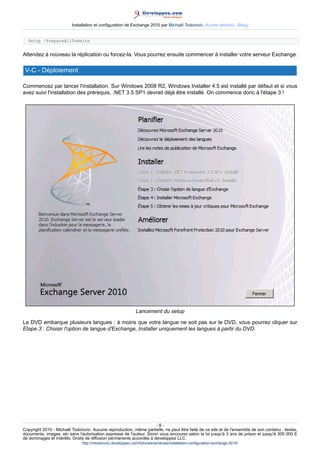 Installation et configuration de Exchange 2010 par Michaël Todorovic (Autres articles) (Blog)
Setup /PrepareAllDomains

Attendez à nouveau la réplication ou forcez-la. Vous pourrez ensuite commencer à installer votre serveur Exchange.

V-C - Déploiement
Commencez par lancer l'installation. Sur Windows 2008 R2, Windows Installer 4.5 est installé par défaut et si vous
avez suivi l'installation des prérequis, .NET 3.5 SP1 devrait déjà être installé. On commence donc à l'étape 3 !

Lancement du setup
Le DVD embarque plusieurs langues : à moins que votre langue ne soit pas sur le DVD, vous pourrez cliquer sur
Etape 3 : Choisir l'option de langue d'Exchange, Installer uniquement les langues à partir du DVD.

-8Copyright 2010 - Michaël Todorovic. Aucune reproduction, même partielle, ne peut être faite de ce site et de l'ensemble de son contenu : textes,
documents, images, etc sans l'autorisation expresse de l'auteur. Sinon vous encourez selon la loi jusqu'à 3 ans de prison et jusqu'à 300 000 E
de dommages et intérêts. Droits de diffusion permanents accordés à developpez LLC.
http://mtodorovic.developpez.com/tutoriels/windows/installation-configuration-exchange-2010/

 