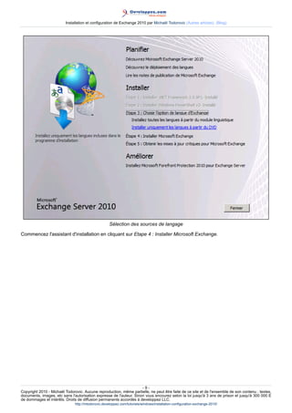 Installation et configuration de Exchange 2010 par Michaël Todorovic (Autres articles) (Blog)

Sélection des sources de langage
Commencez l'assistant d'installation en cliquant sur Etape 4 : Installer Microsoft Exchange.

-9Copyright 2010 - Michaël Todorovic. Aucune reproduction, même partielle, ne peut être faite de ce site et de l'ensemble de son contenu : textes,
documents, images, etc sans l'autorisation expresse de l'auteur. Sinon vous encourez selon la loi jusqu'à 3 ans de prison et jusqu'à 300 000 E
de dommages et intérêts. Droits de diffusion permanents accordés à developpez LLC.
http://mtodorovic.developpez.com/tutoriels/windows/installation-configuration-exchange-2010/

 