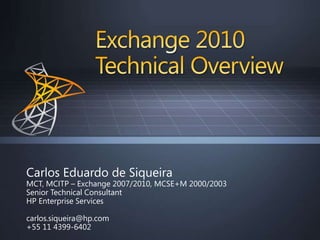 Exchange 2010Technical Overview Carlos Eduardo de Siqueira MCT, MCITP – Exchange 2007/2010, MCSE+M 2000/2003 Senior Technical Consultant HP Enterprise Services  carlos.siqueira@hp.com +55 11 4399-6402 