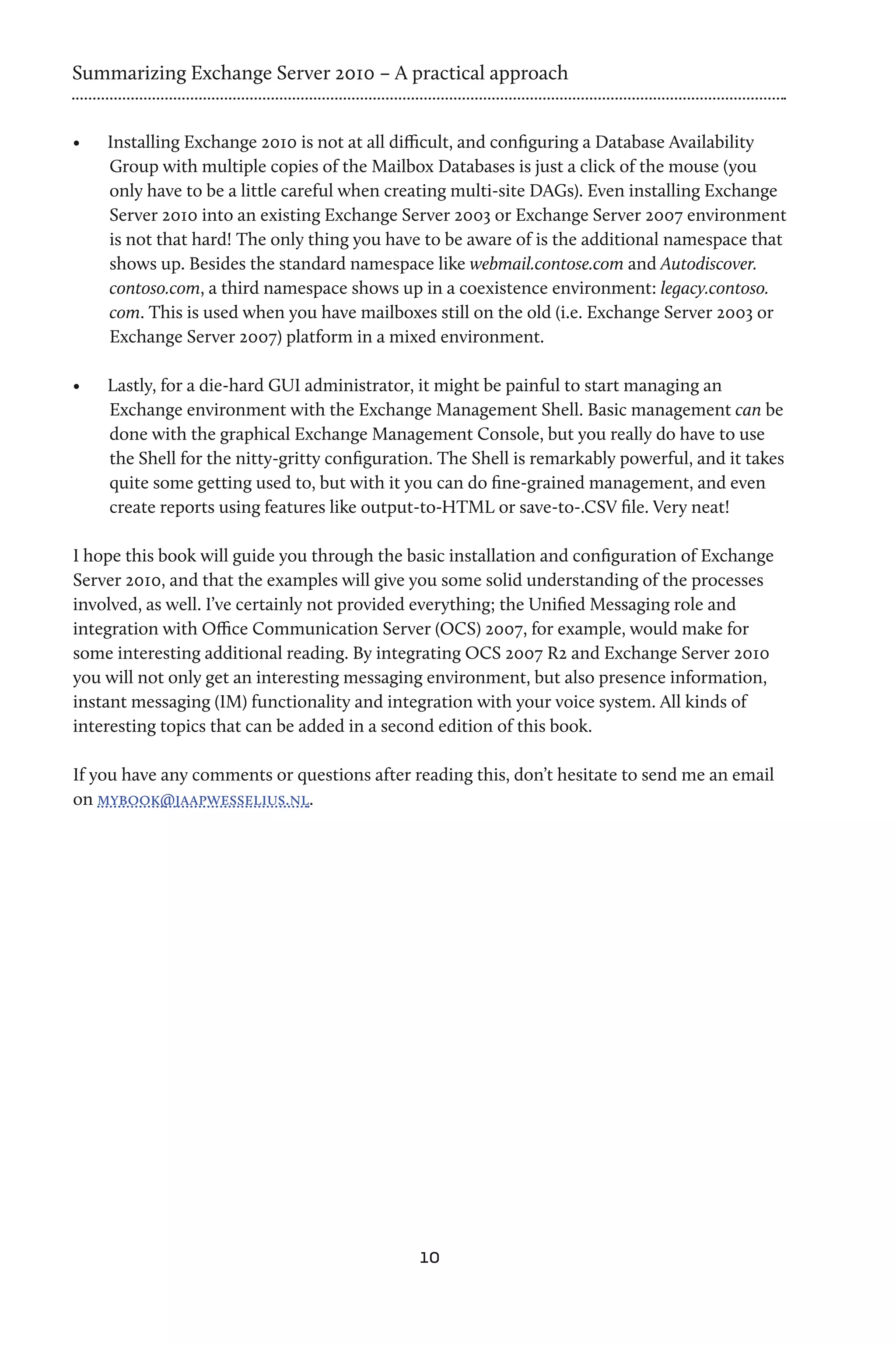 Summarizing Exchange Server 2010 – A practical approach


•	   Installing Exchange 2010 is not at all difficult, and configuring a Database Availability
     Group with multiple copies of the Mailbox Databases is just a click of the mouse (you
     only have to be a little careful when creating multi-site DAGs). Even installing Exchange
     Server 2010 into an existing Exchange Server 2003 or Exchange Server 2007 environment
     is not that hard! The only thing you have to be aware of is the additional namespace that
     shows up. Besides the standard namespace like webmail.contose.com and Autodiscover.
     contoso.com, a third namespace shows up in a coexistence environment: legacy.contoso.
     com. This is used when you have mailboxes still on the old (i.e. Exchange Server 2003 or
     Exchange Server 2007) platform in a mixed environment.

•	   Lastly, for a die-hard GUI administrator, it might be painful to start managing an
     Exchange environment with the Exchange Management Shell. Basic management can be
     done with the graphical Exchange Management Console, but you really do have to use
     the Shell for the nitty-gritty configuration. The Shell is remarkably powerful, and it takes
     quite some getting used to, but with it you can do fine-grained management, and even
     create reports using features like output-to-HTML or save-to-.CSV file. Very neat!

I hope this book will guide you through the basic installation and configuration of Exchange
Server 2010, and that the examples will give you some solid understanding of the processes
involved, as well. I’ve certainly not provided everything; the Unified Messaging role and
integration with Office Communication Server (OCS) 2007, for example, would make for
some interesting additional reading. By integrating OCS 2007 R2 and Exchange Server 2010
you will not only get an interesting messaging environment, but also presence information,
instant messaging (IM) functionality and integration with your voice system. All kinds of
interesting topics that can be added in a second edition of this book.

If you have any comments or questions after reading this, don’t hesitate to send me an email
on mybook@jaapwesselius.nl.




                                               10
 