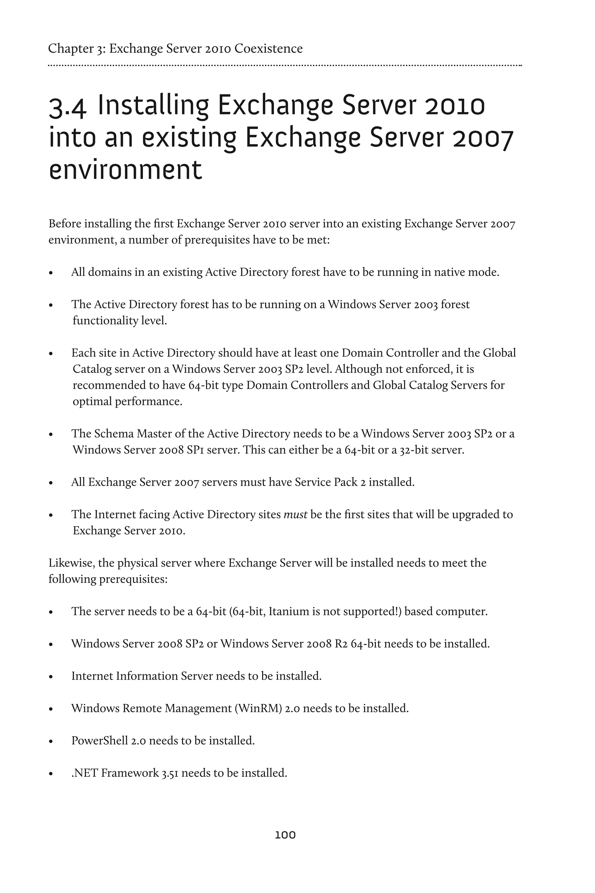 Chapter 3: Exchange Server 2010 Coexistence



3.4	Installing Exchange Server 2010
into an existing Exchange Server 2007
environment
Before installing the first Exchange Server 2010 server into an existing Exchange Server 2007
environment, a number of prerequisites have to be met:

•	   All domains in an existing Active Directory forest have to be running in native mode.

•	   The Active Directory forest has to be running on a Windows Server 2003 forest
     functionality level.

•	   Each site in Active Directory should have at least one Domain Controller and the Global
     Catalog server on a Windows Server 2003 SP2 level. Although not enforced, it is
     recommended to have 64-bit type Domain Controllers and Global Catalog Servers for
     optimal performance.

•	   The Schema Master of the Active Directory needs to be a Windows Server 2003 SP2 or a
     Windows Server 2008 SP1 server. This can either be a 64-bit or a 32-bit server.

•	   All Exchange Server 2007 servers must have Service Pack 2 installed.

•	   The Internet facing Active Directory sites must be the first sites that will be upgraded to
     Exchange Server 2010.

Likewise, the physical server where Exchange Server will be installed needs to meet the
following prerequisites:

•	   The server needs to be a 64-bit (64-bit, Itanium is not supported!) based computer.

•	   Windows Server 2008 SP2 or Windows Server 2008 R2 64-bit needs to be installed.

•	   Internet Information Server needs to be installed.

•	   Windows Remote Management (WinRM) 2.0 needs to be installed.

•	   PowerShell 2.0 needs to be installed.

•	   .NET Framework 3.51 needs to be installed.




                                              100
 