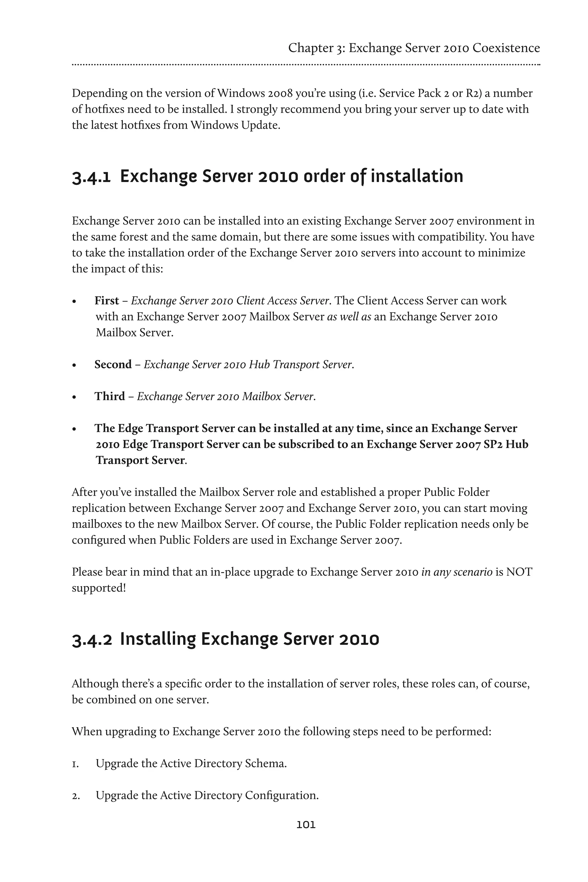 Chapter 3: Exchange Server 2010 Coexistence


Depending on the version of Windows 2008 you’re using (i.e. Service Pack 2 or R2) a number
of hotfixes need to be installed. I strongly recommend you bring your server up to date with
the latest hotfixes from Windows Update.



3.4.1	 Exchange Server 2010 order of installation

Exchange Server 2010 can be installed into an existing Exchange Server 2007 environment in
the same forest and the same domain, but there are some issues with compatibility. You have
to take the installation order of the Exchange Server 2010 servers into account to minimize
the impact of this:

•	    First – Exchange Server 2010 Client Access Server. The Client Access Server can work
      with an Exchange Server 2007 Mailbox Server as well as an Exchange Server 2010
      Mailbox Server.

•	    Second – Exchange Server 2010 Hub Transport Server.

•	    Third – Exchange Server 2010 Mailbox Server.

•	    The Edge Transport Server can be installed at any time, since an Exchange Server
      2010 Edge Transport Server can be subscribed to an Exchange Server 2007 SP2 Hub
      Transport Server.

After you’ve installed the Mailbox Server role and established a proper Public Folder
replication between Exchange Server 2007 and Exchange Server 2010, you can start moving
mailboxes to the new Mailbox Server. Of course, the Public Folder replication needs only be
configured when Public Folders are used in Exchange Server 2007.

Please bear in mind that an in-place upgrade to Exchange Server 2010 in any scenario is NOT
supported!



3.4.2	 Installing Exchange Server 2010

Although there’s a specific order to the installation of server roles, these roles can, of course,
be combined on one server.

When upgrading to Exchange Server 2010 the following steps need to be performed:

1.	   Upgrade the Active Directory Schema.

2.	   Upgrade the Active Directory Configuration.

                                                101
 