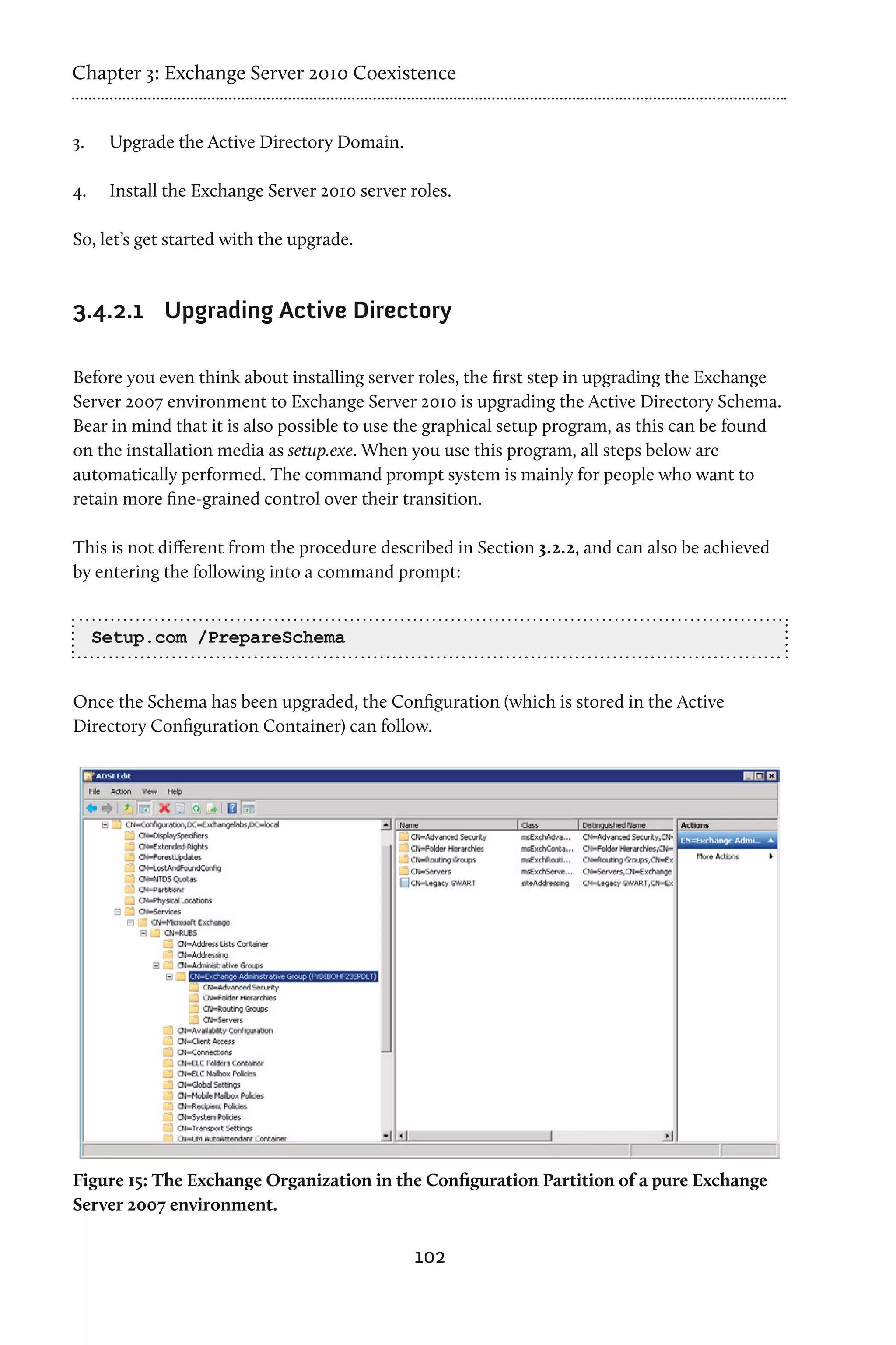 Chapter 3: Exchange Server 2010 Coexistence


3.	    Upgrade the Active Directory Domain.

4.	    Install the Exchange Server 2010 server roles.

So, let’s get started with the upgrade.


3.4.2.1	 Upgrading Active Directory

Before you even think about installing server roles, the first step in upgrading the Exchange
Server 2007 environment to Exchange Server 2010 is upgrading the Active Directory Schema.
Bear in mind that it is also possible to use the graphical setup program, as this can be found
on the installation media as setup.exe. When you use this program, all steps below are
automatically performed. The command prompt system is mainly for people who want to
retain more fine-grained control over their transition.

This is not different from the procedure described in Section 3.2.2, and can also be achieved
by entering the following into a command prompt:


      Setup.com /PrepareSchema


Once the Schema has been upgraded, the Configuration (which is stored in the Active
Directory Configuration Container) can follow.




Figure 15: The Exchange Organization in the Configuration Partition of a pure Exchange
Server 2007 environment.

                                                102
 