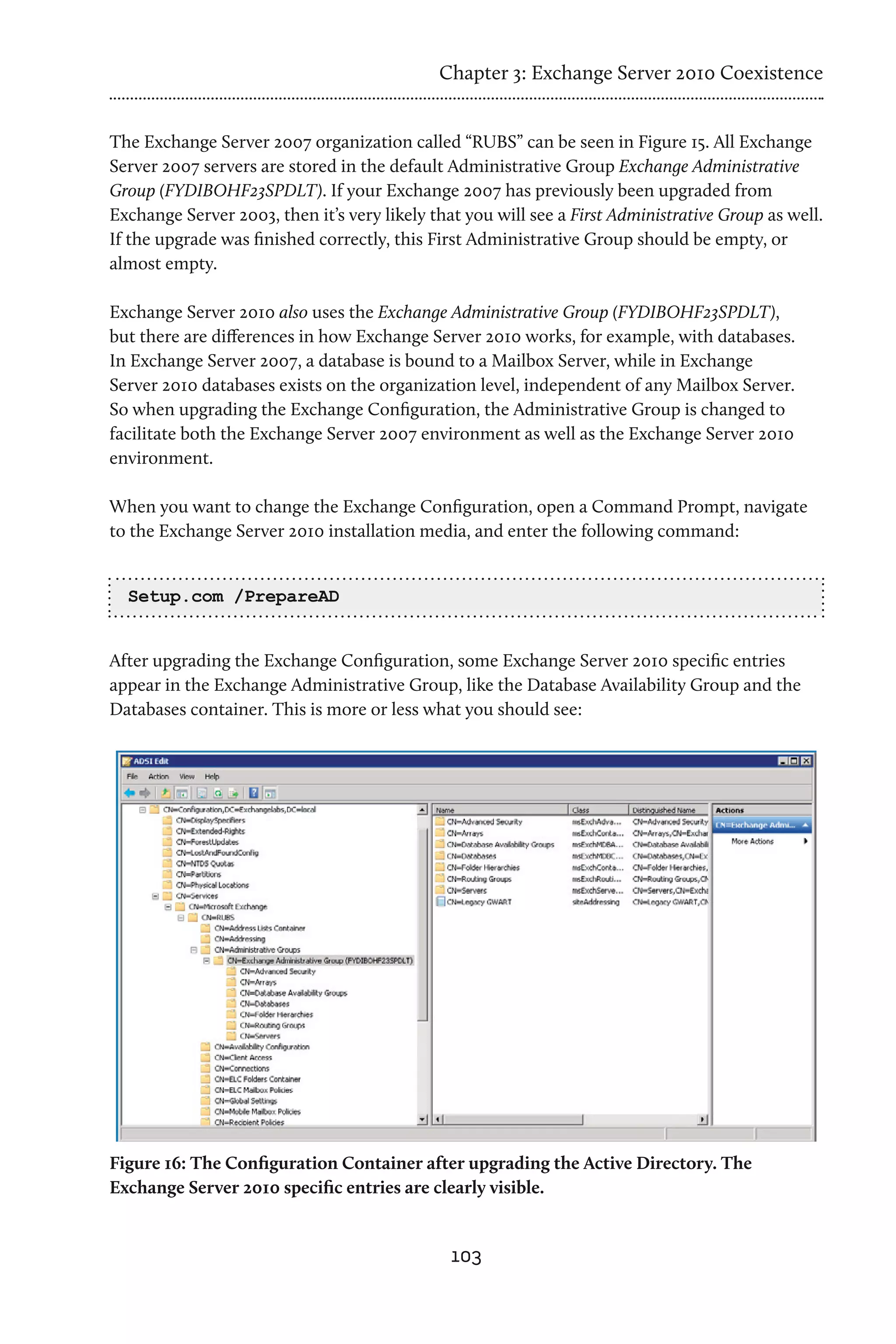 Chapter 3: Exchange Server 2010 Coexistence


The Exchange Server 2007 organization called “RUBS” can be seen in Figure 15. All Exchange
Server 2007 servers are stored in the default Administrative Group Exchange Administrative
Group (FYDIBOHF23SPDLT). If your Exchange 2007 has previously been upgraded from
Exchange Server 2003, then it’s very likely that you will see a First Administrative Group as well.
If the upgrade was finished correctly, this First Administrative Group should be empty, or
almost empty.

Exchange Server 2010 also uses the Exchange Administrative Group (FYDIBOHF23SPDLT),
but there are differences in how Exchange Server 2010 works, for example, with databases.
In Exchange Server 2007, a database is bound to a Mailbox Server, while in Exchange
Server 2010 databases exists on the organization level, independent of any Mailbox Server.
So when upgrading the Exchange Configuration, the Administrative Group is changed to
facilitate both the Exchange Server 2007 environment as well as the Exchange Server 2010
environment.

When you want to change the Exchange Configuration, open a Command Prompt, navigate
to the Exchange Server 2010 installation media, and enter the following command:


  Setup.com /PrepareAD


After upgrading the Exchange Configuration, some Exchange Server 2010 specific entries
appear in the Exchange Administrative Group, like the Database Availability Group and the
Databases container. This is more or less what you should see:




Figure 16: The Configuration Container after upgrading the Active Directory. The
Exchange Server 2010 specific entries are clearly visible.


                                               103
 