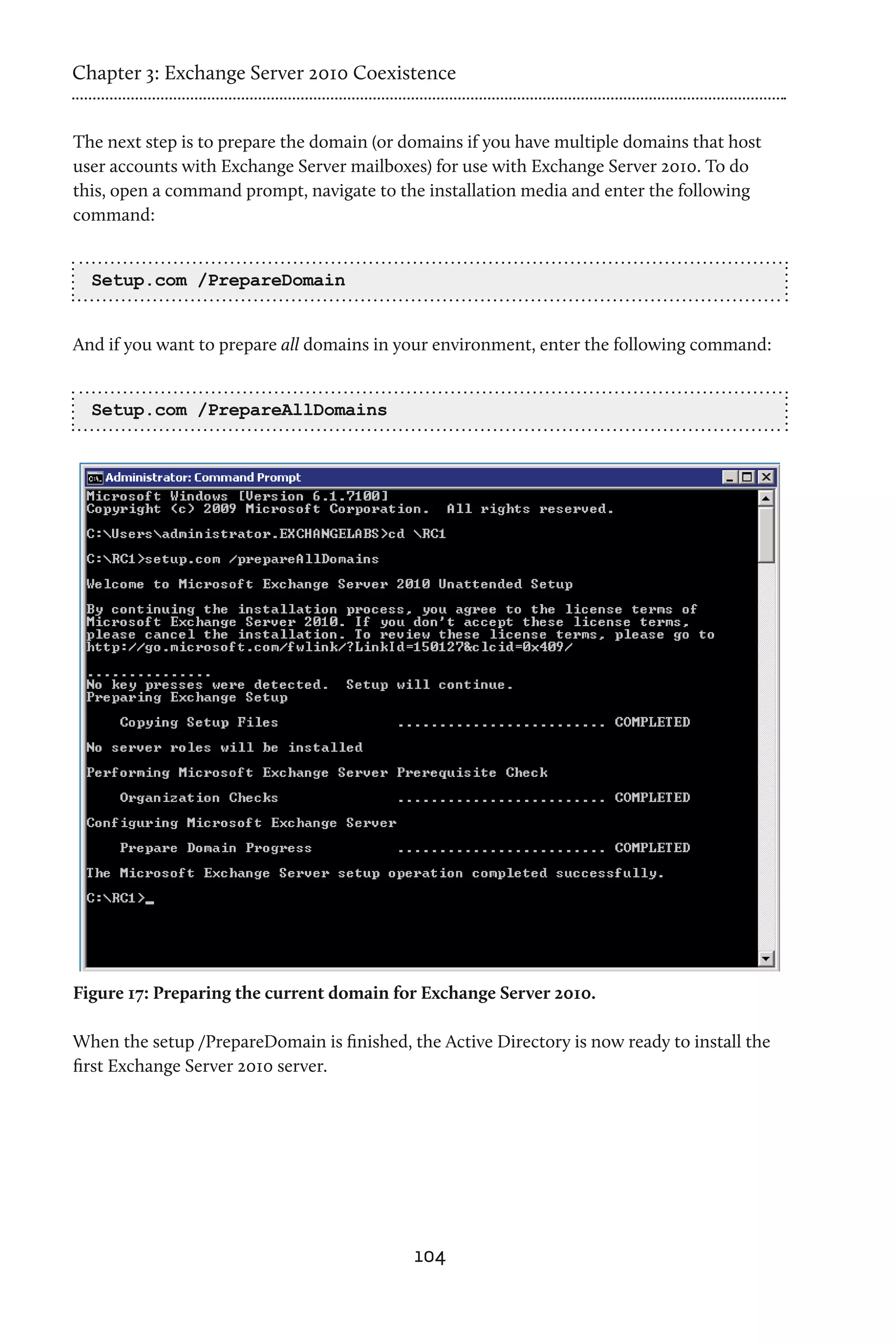 Chapter 3: Exchange Server 2010 Coexistence


The next step is to prepare the domain (or domains if you have multiple domains that host
user accounts with Exchange Server mailboxes) for use with Exchange Server 2010. To do
this, open a command prompt, navigate to the installation media and enter the following
command:


  Setup.com /PrepareDomain


And if you want to prepare all domains in your environment, enter the following command:


  Setup.com /PrepareAllDomains




Figure 17: Preparing the current domain for Exchange Server 2010.

When the setup /PrepareDomain is finished, the Active Directory is now ready to install the
first Exchange Server 2010 server.




                                            104
 