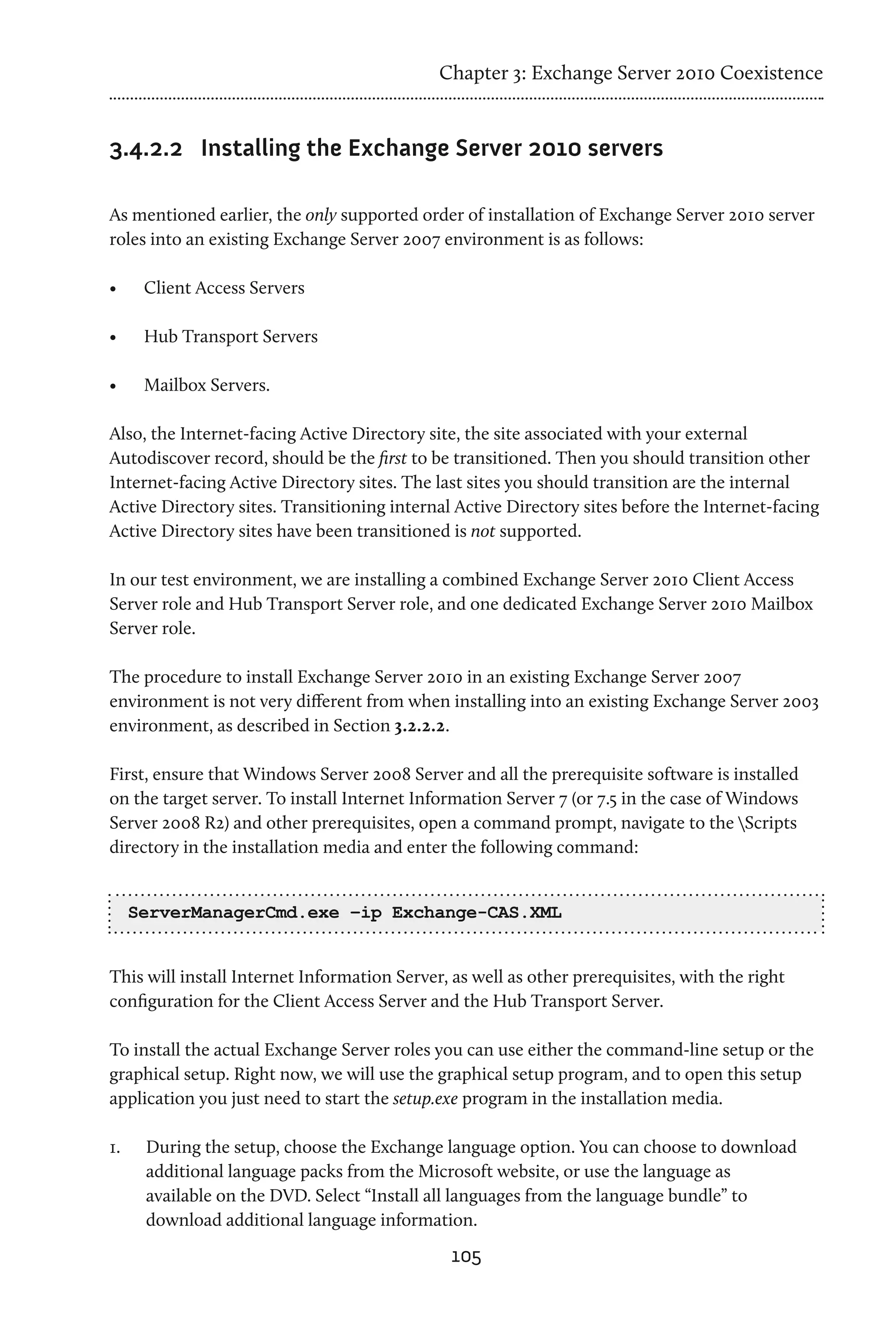 Chapter 3: Exchange Server 2010 Coexistence


3.4.2.2	 Installing the Exchange Server 2010 servers

As mentioned earlier, the only supported order of installation of Exchange Server 2010 server
roles into an existing Exchange Server 2007 environment is as follows:

•	     Client Access Servers

•	     Hub Transport Servers

•	     Mailbox Servers.

Also, the Internet-facing Active Directory site, the site associated with your external
Autodiscover record, should be the first to be transitioned. Then you should transition other
Internet-facing Active Directory sites. The last sites you should transition are the internal
Active Directory sites. Transitioning internal Active Directory sites before the Internet-facing
Active Directory sites have been transitioned is not supported.

In our test environment, we are installing a combined Exchange Server 2010 Client Access
Server role and Hub Transport Server role, and one dedicated Exchange Server 2010 Mailbox
Server role.

The procedure to install Exchange Server 2010 in an existing Exchange Server 2007
environment is not very different from when installing into an existing Exchange Server 2003
environment, as described in Section 3.2.2.2.

First, ensure that Windows Server 2008 Server and all the prerequisite software is installed
on the target server. To install Internet Information Server 7 (or 7.5 in the case of Windows
Server 2008 R2) and other prerequisites, open a command prompt, navigate to the Scripts
directory in the installation media and enter the following command:


      ServerManagerCmd.exe –ip Exchange-CAS.XML


This will install Internet Information Server, as well as other prerequisites, with the right
configuration for the Client Access Server and the Hub Transport Server.

To install the actual Exchange Server roles you can use either the command-line setup or the
graphical setup. Right now, we will use the graphical setup program, and to open this setup
application you just need to start the setup.exe program in the installation media.

1.	    During the setup, choose the Exchange language option. You can choose to download
       additional language packs from the Microsoft website, or use the language as
       available on the DVD. Select “Install all languages from the language bundle” to
       download additional language information.
                                               105
 