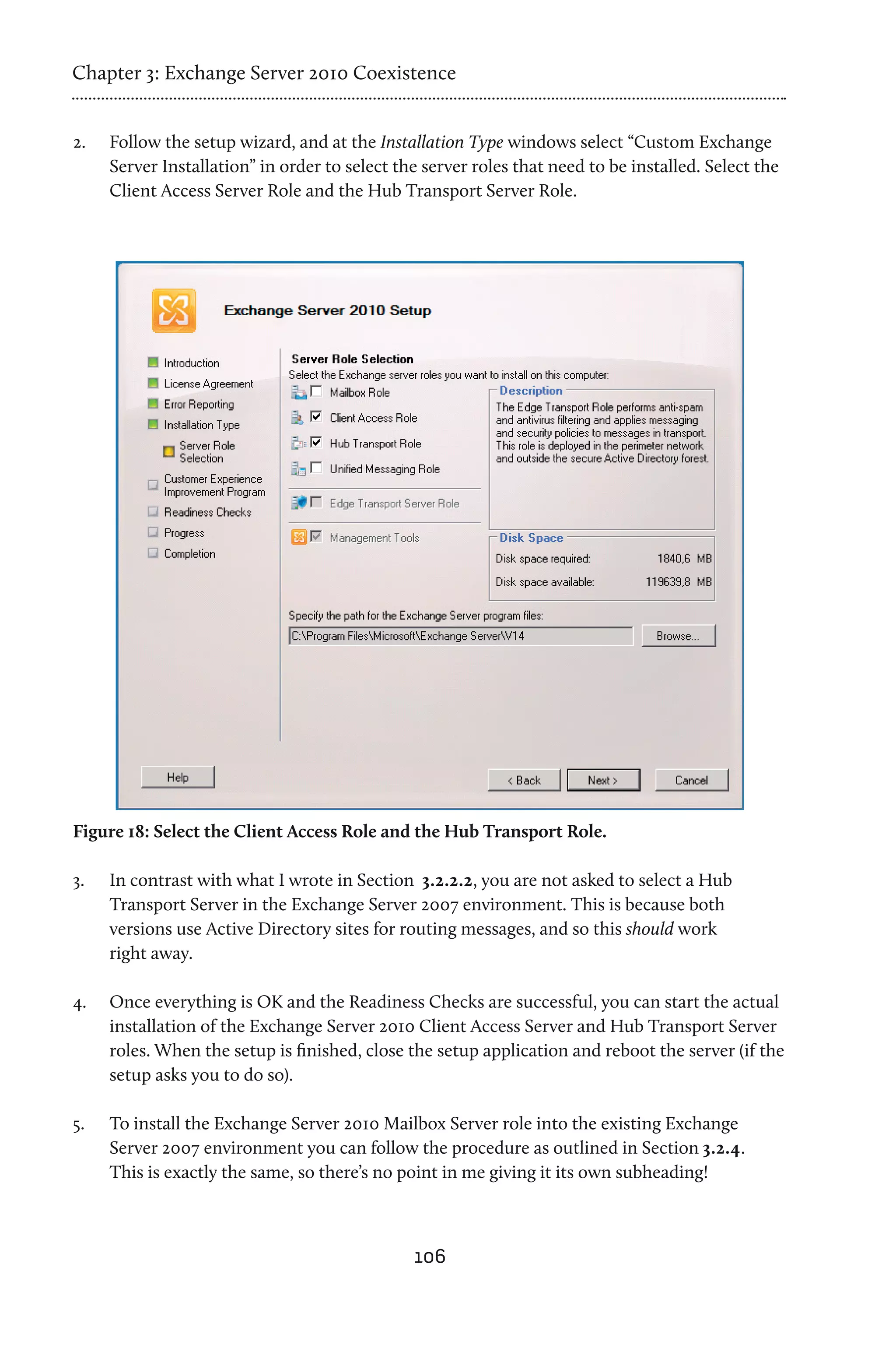 Chapter 3: Exchange Server 2010 Coexistence


2.	   Follow the setup wizard, and at the Installation Type windows select “Custom Exchange
      Server Installation” in order to select the server roles that need to be installed. Select the
      Client Access Server Role and the Hub Transport Server Role.




Figure 18: Select the Client Access Role and the Hub Transport Role.

3.	   In contrast with what I wrote in Section 3.2.2.2, you are not asked to select a Hub
      Transport Server in the Exchange Server 2007 environment. This is because both
      versions use Active Directory sites for routing messages, and so this should work
      right away.

4.	   Once everything is OK and the Readiness Checks are successful, you can start the actual
      installation of the Exchange Server 2010 Client Access Server and Hub Transport Server
      roles. When the setup is finished, close the setup application and reboot the server (if the
      setup asks you to do so).

5.	   To install the Exchange Server 2010 Mailbox Server role into the existing Exchange
      Server 2007 environment you can follow the procedure as outlined in Section 3.2.4.
      This is exactly the same, so there’s no point in me giving it its own subheading!



                                                106
 
