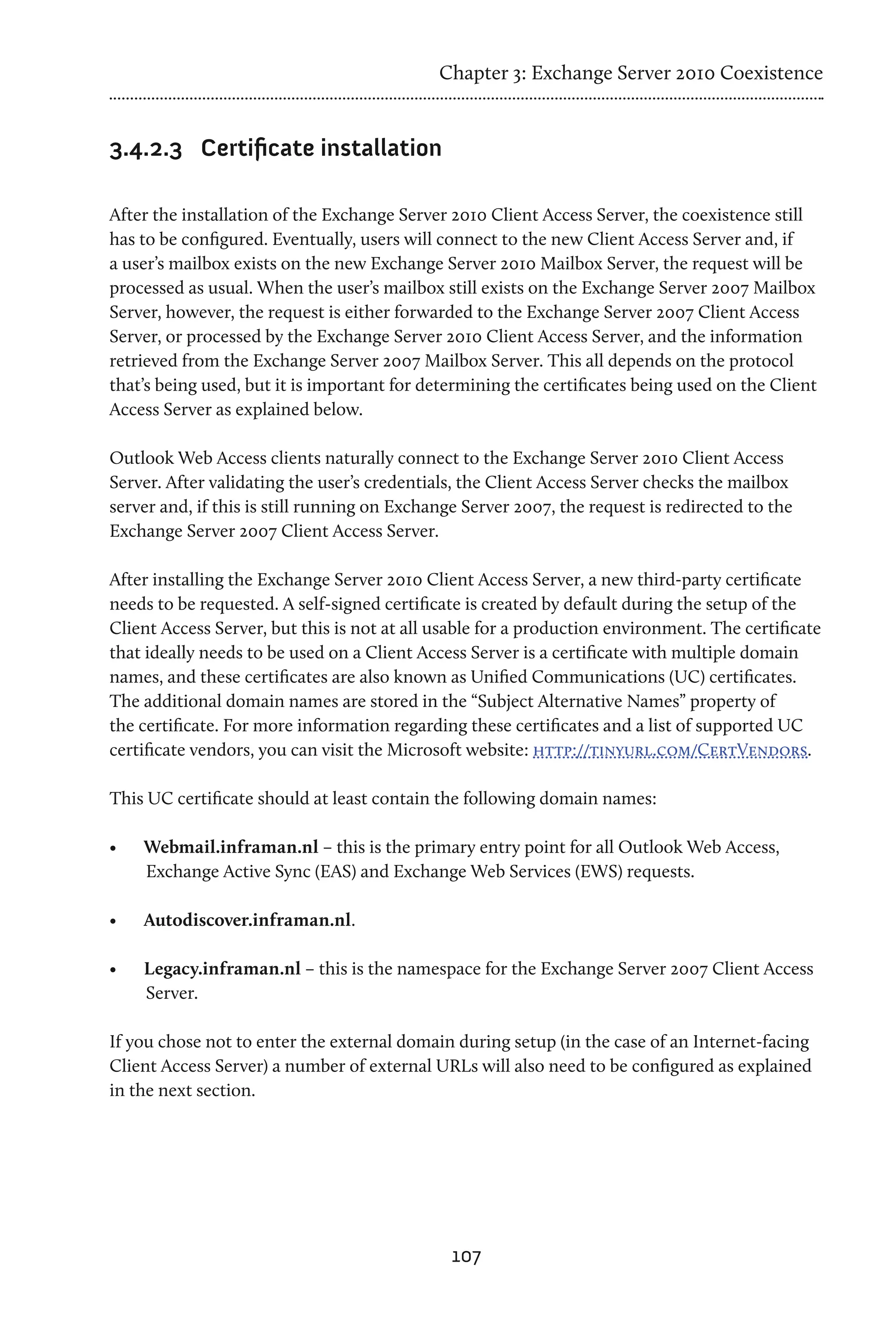 Chapter 3: Exchange Server 2010 Coexistence


3.4.2.3	 Certificate installation

After the installation of the Exchange Server 2010 Client Access Server, the coexistence still
has to be configured. Eventually, users will connect to the new Client Access Server and, if
a user’s mailbox exists on the new Exchange Server 2010 Mailbox Server, the request will be
processed as usual. When the user’s mailbox still exists on the Exchange Server 2007 Mailbox
Server, however, the request is either forwarded to the Exchange Server 2007 Client Access
Server, or processed by the Exchange Server 2010 Client Access Server, and the information
retrieved from the Exchange Server 2007 Mailbox Server. This all depends on the protocol
that’s being used, but it is important for determining the certificates being used on the Client
Access Server as explained below.

Outlook Web Access clients naturally connect to the Exchange Server 2010 Client Access
Server. After validating the user’s credentials, the Client Access Server checks the mailbox
server and, if this is still running on Exchange Server 2007, the request is redirected to the
Exchange Server 2007 Client Access Server.

After installing the Exchange Server 2010 Client Access Server, a new third-party certificate
needs to be requested. A self-signed certificate is created by default during the setup of the
Client Access Server, but this is not at all usable for a production environment. The certificate
that ideally needs to be used on a Client Access Server is a certificate with multiple domain
names, and these certificates are also known as Unified Communications (UC) certificates.
The additional domain names are stored in the “Subject Alternative Names” property of
the certificate. For more information regarding these certificates and a list of supported UC
certificate vendors, you can visit the Microsoft website: http://tinyurl.com/CertVendors.

This UC certificate should at least contain the following domain names:

•	   Webmail.inframan.nl – this is the primary entry point for all Outlook Web Access,
     Exchange Active Sync (EAS) and Exchange Web Services (EWS) requests.

•	   Autodiscover.inframan.nl.

•	   Legacy.inframan.nl – this is the namespace for the Exchange Server 2007 Client Access
     Server.

If you chose not to enter the external domain during setup (in the case of an Internet-facing
Client Access Server) a number of external URLs will also need to be configured as explained
in the next section.




                                               107
 