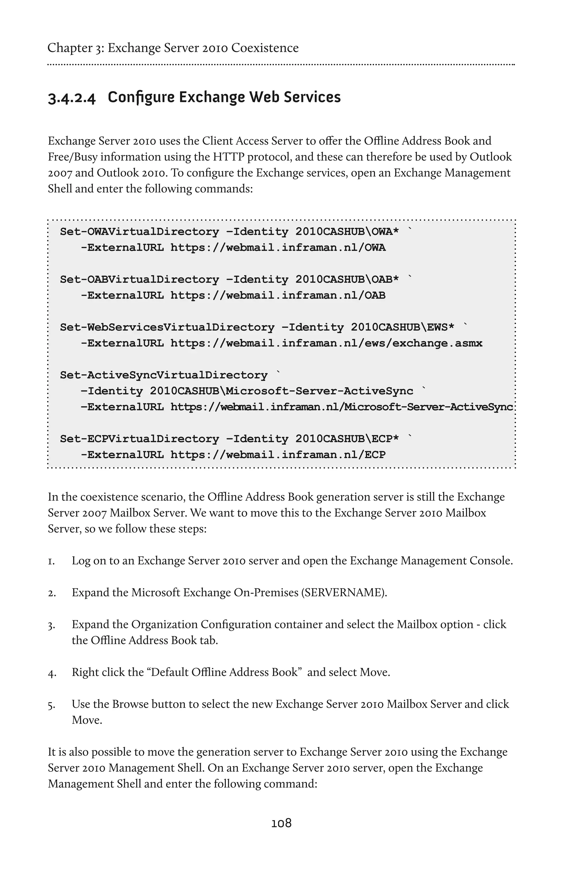 Chapter 3: Exchange Server 2010 Coexistence


3.4.2.4	 Configure Exchange Web Services

Exchange Server 2010 uses the Client Access Server to offer the Offline Address Book and
Free/Busy information using the HTTP protocol, and these can therefore be used by Outlook
2007 and Outlook 2010. To configure the Exchange services, open an Exchange Management
Shell and enter the following commands:


      Set-OWAVirtualDirectory –Identity 2010CASHUBOWA* `
         -ExternalURL https://webmail.inframan.nl/OWA

      Set-OABVirtualDirectory –Identity 2010CASHUBOAB* `
         -ExternalURL https://webmail.inframan.nl/OAB

      Set-WebServicesVirtualDirectory –Identity 2010CASHUBEWS* `
         -ExternalURL https://webmail.inframan.nl/ews/exchange.asmx

      Set-ActiveSyncVirtualDirectory `
         –Identity 2010CASHUBMicrosoft-Server-ActiveSync `
         –ExternalURL https://webmail.inframan.nl/Microsoft-Server-ActiveSync

      Set-ECPVirtualDirectory –Identity 2010CASHUBECP* `
         -ExternalURL https://webmail.inframan.nl/ECP


In the coexistence scenario, the Offline Address Book generation server is still the Exchange
Server 2007 Mailbox Server. We want to move this to the Exchange Server 2010 Mailbox
Server, so we follow these steps:

1.	    Log on to an Exchange Server 2010 server and open the Exchange Management Console.

2.	    Expand the Microsoft Exchange On-Premises (SERVERNAME).

3.	    Expand the Organization Configuration container and select the Mailbox option - click
       the Offline Address Book tab.

4.	    Right click the “Default Offline Address Book” and select Move.

5.	    Use the Browse button to select the new Exchange Server 2010 Mailbox Server and click
       Move.

It is also possible to move the generation server to Exchange Server 2010 using the Exchange
Server 2010 Management Shell. On an Exchange Server 2010 server, open the Exchange
Management Shell and enter the following command:


                                              108
 