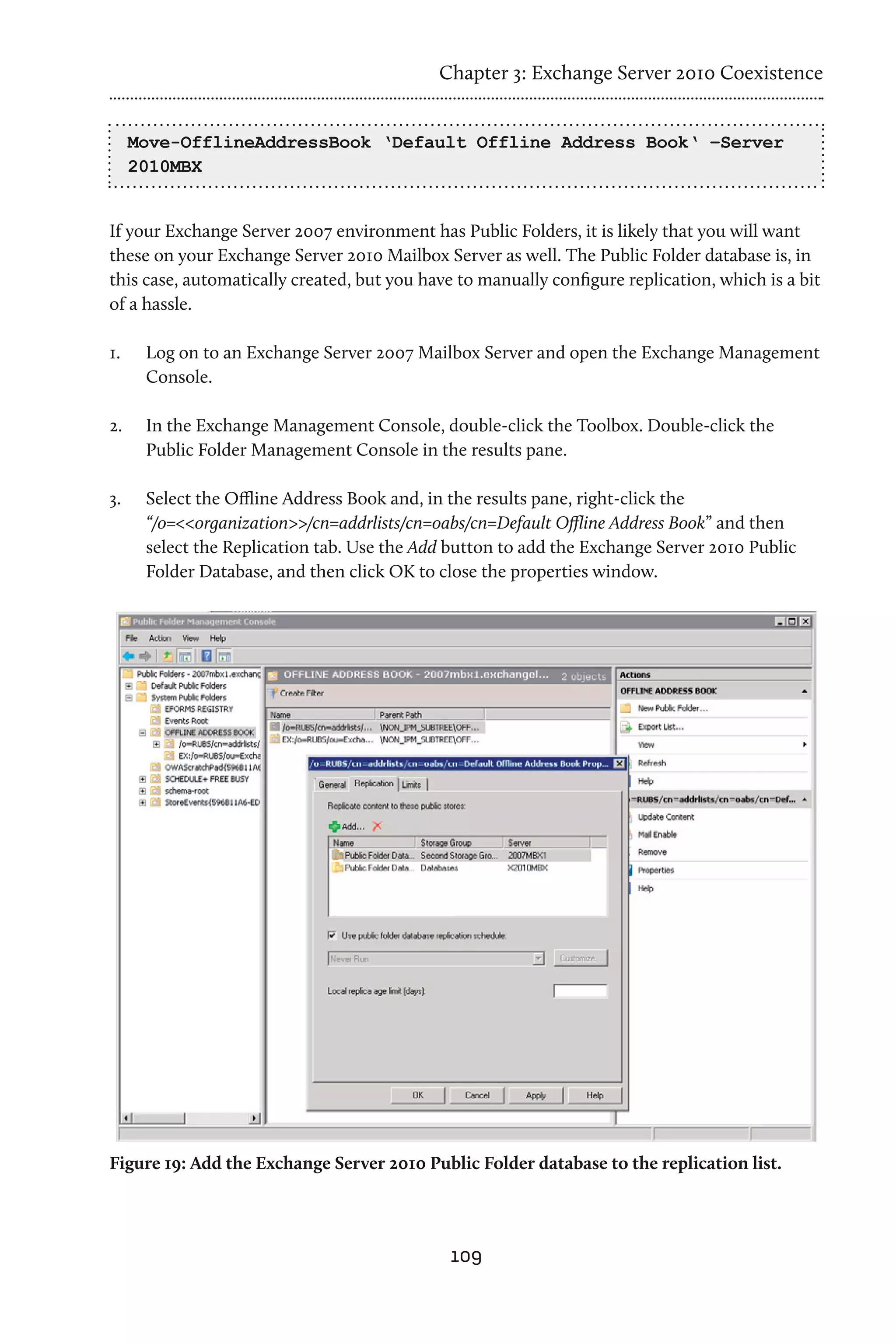 Chapter 3: Exchange Server 2010 Coexistence


      Move-OfflineAddressBook ‘Default Offline Address Book‘ –Server
      2010MBX


If your Exchange Server 2007 environment has Public Folders, it is likely that you will want
these on your Exchange Server 2010 Mailbox Server as well. The Public Folder database is, in
this case, automatically created, but you have to manually configure replication, which is a bit
of a hassle.

1.	    Log on to an Exchange Server 2007 Mailbox Server and open the Exchange Management
       Console.

2.	    In the Exchange Management Console, double-click the Toolbox. Double-click the
       Public Folder Management Console in the results pane.

3.	    Select the Offline Address Book and, in the results pane, right-click the
       “/o=<<organization>>/cn=addrlists/cn=oabs/cn=Default Offline Address Book” and then
       select the Replication tab. Use the Add button to add the Exchange Server 2010 Public
       Folder Database, and then click OK to close the properties window.




Figure 19: Add the Exchange Server 2010 Public Folder database to the replication list.




                                              109
 