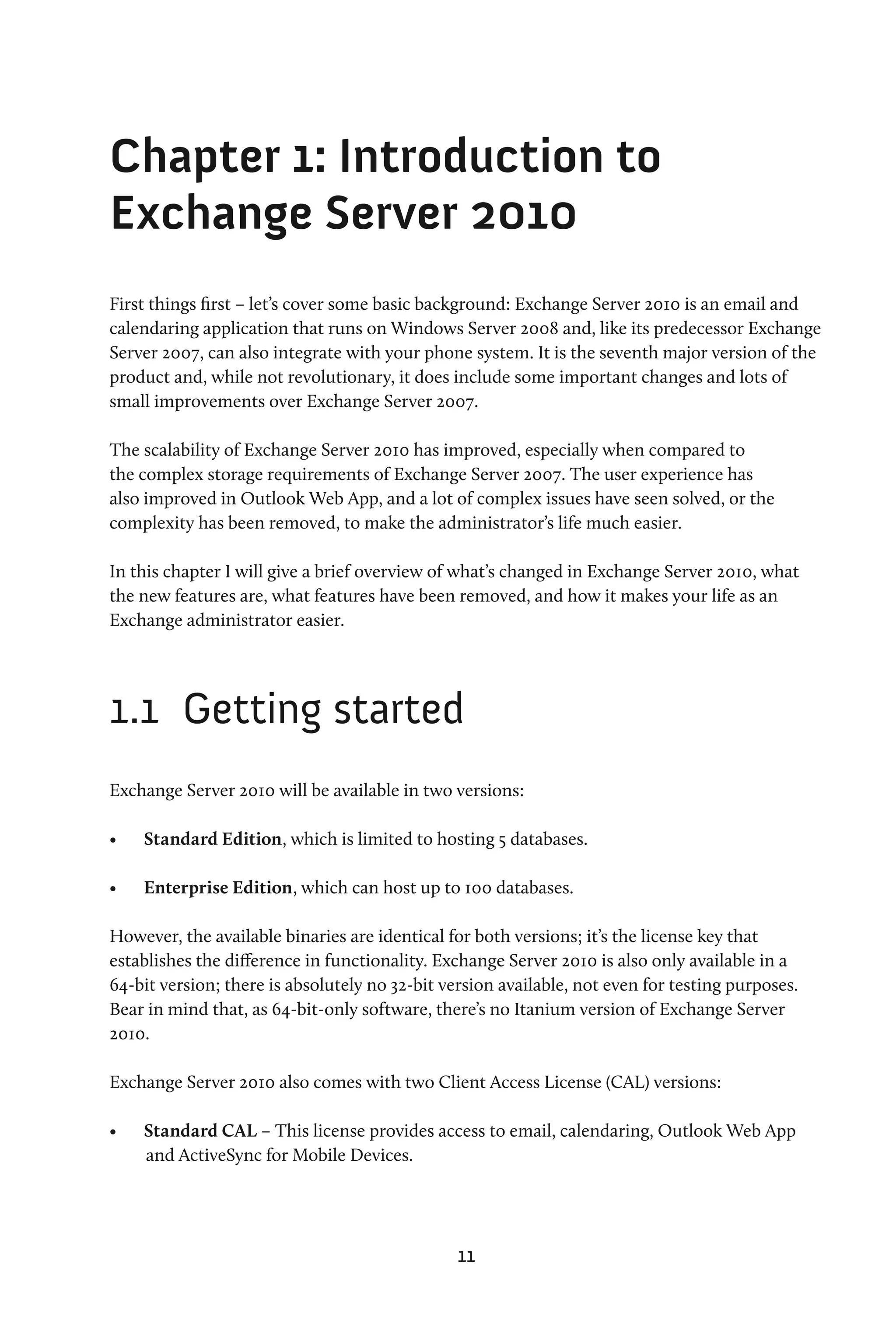 Chapter 1: Introduction to
Exchange Server 2010
First things first – let’s cover some basic background: Exchange Server 2010 is an email and
calendaring application that runs on Windows Server 2008 and, like its predecessor Exchange
Server 2007, can also integrate with your phone system. It is the seventh major version of the
product and, while not revolutionary, it does include some important changes and lots of
small improvements over Exchange Server 2007.

The scalability of Exchange Server 2010 has improved, especially when compared to
the complex storage requirements of Exchange Server 2007. The user experience has
also improved in Outlook Web App, and a lot of complex issues have seen solved, or the
complexity has been removed, to make the administrator’s life much easier.

In this chapter I will give a brief overview of what’s changed in Exchange Server 2010, what
the new features are, what features have been removed, and how it makes your life as an
Exchange administrator easier.




1.1	 Getting started
Exchange Server 2010 will be available in two versions:

•	   Standard Edition, which is limited to hosting 5 databases.

•	   Enterprise Edition, which can host up to 100 databases.

However, the available binaries are identical for both versions; it’s the license key that
establishes the difference in functionality. Exchange Server 2010 is also only available in a
64-bit version; there is absolutely no 32-bit version available, not even for testing purposes.
Bear in mind that, as 64-bit-only software, there’s no Itanium version of Exchange Server
2010.

Exchange Server 2010 also comes with two Client Access License (CAL) versions:

•	   Standard CAL – This license provides access to email, calendaring, Outlook Web App
     and ActiveSync for Mobile Devices.




                                                11
 