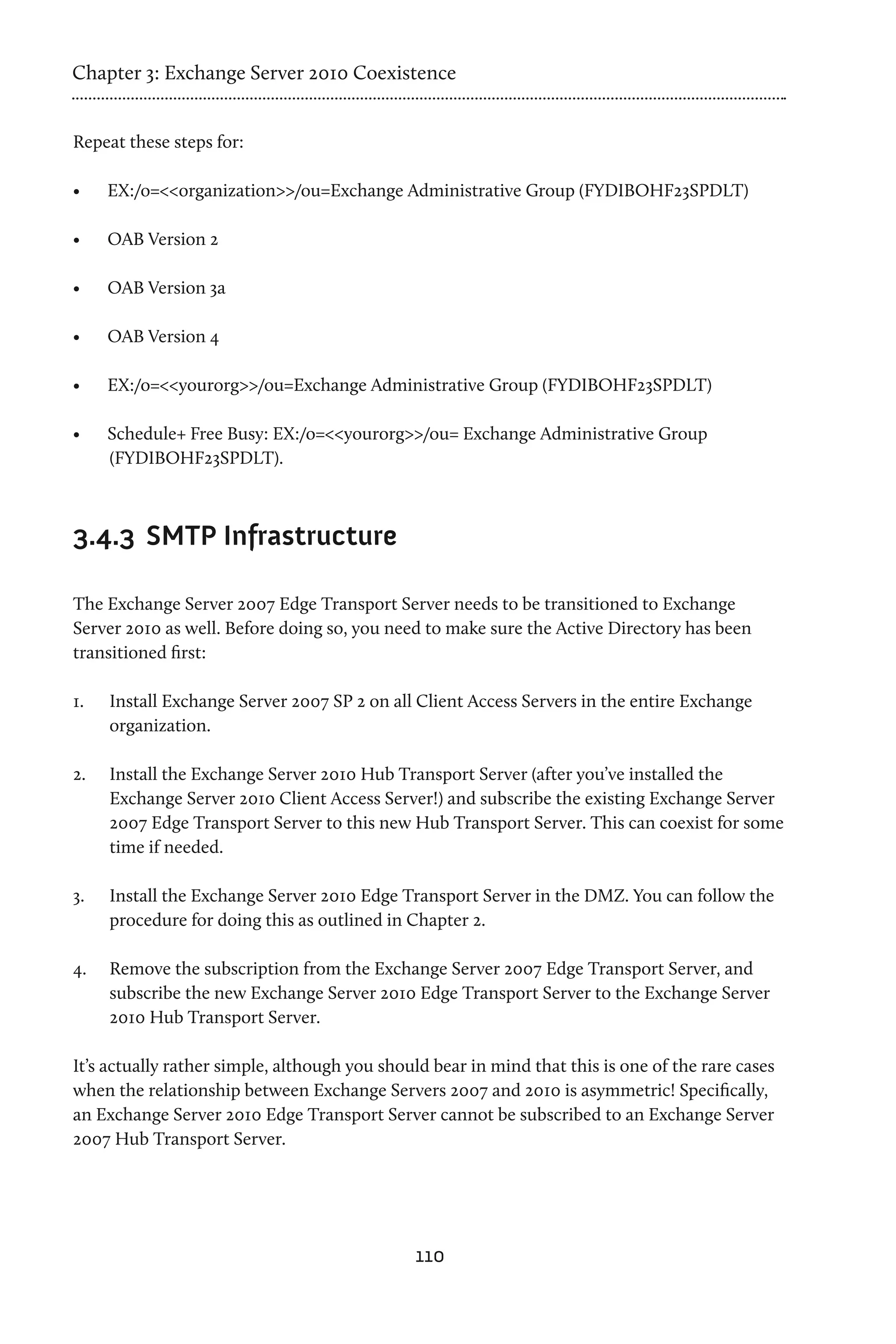 Chapter 3: Exchange Server 2010 Coexistence


Repeat these steps for:

•	    EX:/o=<<organization>>/ou=Exchange Administrative Group (FYDIBOHF23SPDLT)

•	    OAB Version 2

•	    OAB Version 3a

•	    OAB Version 4

•	    EX:/o=<<yourorg>>/ou=Exchange Administrative Group (FYDIBOHF23SPDLT)

•	    Schedule+ Free Busy: EX:/o=<<yourorg>>/ou= Exchange Administrative Group
      (FYDIBOHF23SPDLT).



3.4.3	 SMTP Infrastructure

The Exchange Server 2007 Edge Transport Server needs to be transitioned to Exchange
Server 2010 as well. Before doing so, you need to make sure the Active Directory has been
transitioned first:

1.	   Install Exchange Server 2007 SP 2 on all Client Access Servers in the entire Exchange
      organization.

2.	   Install the Exchange Server 2010 Hub Transport Server (after you’ve installed the
      Exchange Server 2010 Client Access Server!) and subscribe the existing Exchange Server
      2007 Edge Transport Server to this new Hub Transport Server. This can coexist for some
      time if needed.

3.	   Install the Exchange Server 2010 Edge Transport Server in the DMZ. You can follow the
      procedure for doing this as outlined in Chapter 2.

4.	   Remove the subscription from the Exchange Server 2007 Edge Transport Server, and
      subscribe the new Exchange Server 2010 Edge Transport Server to the Exchange Server
      2010 Hub Transport Server.

It’s actually rather simple, although you should bear in mind that this is one of the rare cases
when the relationship between Exchange Servers 2007 and 2010 is asymmetric! Specifically,
an Exchange Server 2010 Edge Transport Server cannot be subscribed to an Exchange Server
2007 Hub Transport Server.




                                              110
 