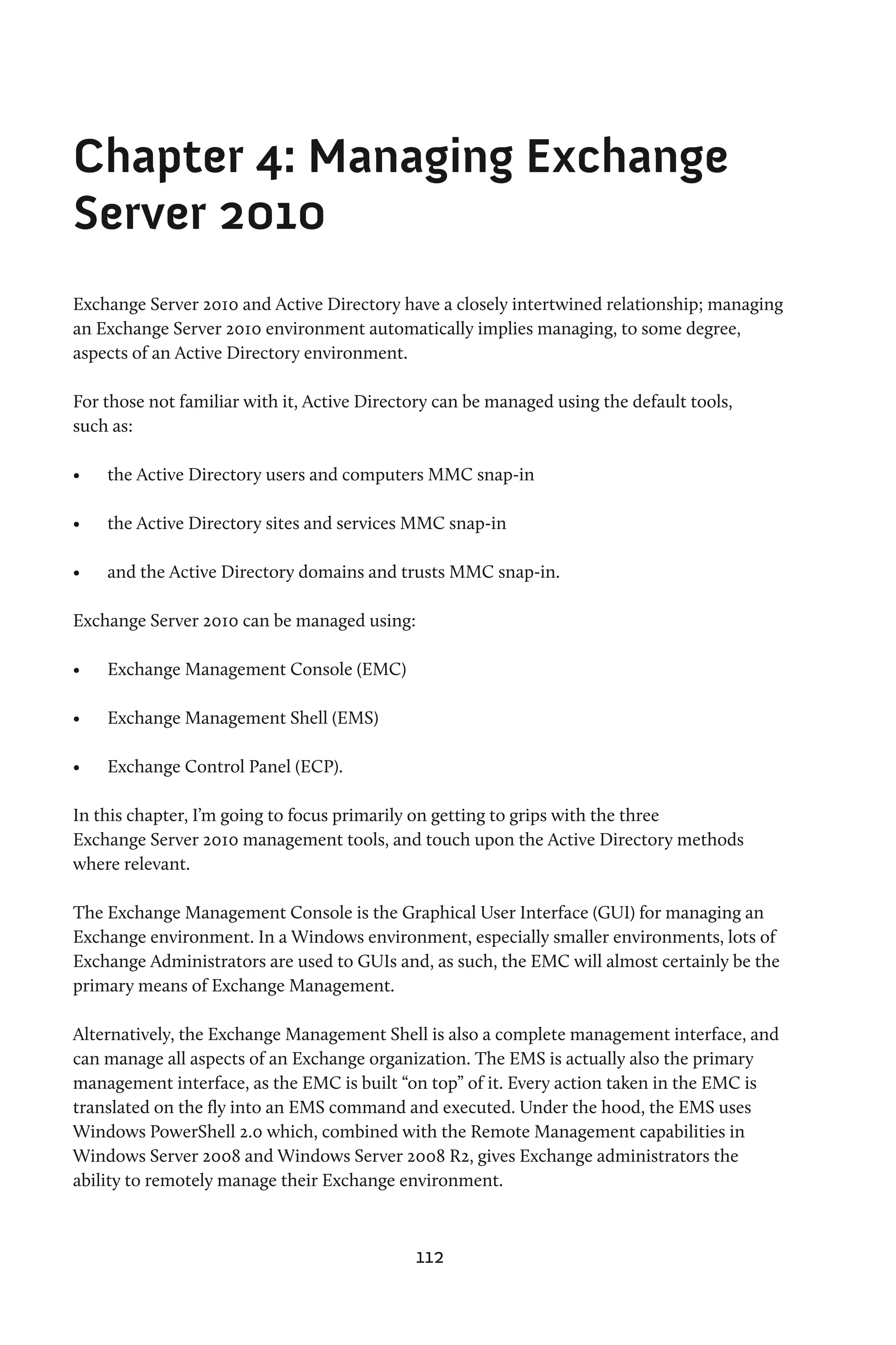 Chapter 4: Managing Exchange
Server 2010
Exchange Server 2010 and Active Directory have a closely intertwined relationship; managing
an Exchange Server 2010 environment automatically implies managing, to some degree,
aspects of an Active Directory environment.

For those not familiar with it, Active Directory can be managed using the default tools,
such as:

•	   the Active Directory users and computers MMC snap-in

•	   the Active Directory sites and services MMC snap-in

•	   and the Active Directory domains and trusts MMC snap-in.

Exchange Server 2010 can be managed using:

•	   Exchange Management Console (EMC)

•	   Exchange Management Shell (EMS)

•	   Exchange Control Panel (ECP).

In this chapter, I’m going to focus primarily on getting to grips with the three
Exchange Server 2010 management tools, and touch upon the Active Directory methods
where relevant.

The Exchange Management Console is the Graphical User Interface (GUI) for managing an
Exchange environment. In a Windows environment, especially smaller environments, lots of
Exchange Administrators are used to GUIs and, as such, the EMC will almost certainly be the
primary means of Exchange Management.

Alternatively, the Exchange Management Shell is also a complete management interface, and
can manage all aspects of an Exchange organization. The EMS is actually also the primary
management interface, as the EMC is built “on top” of it. Every action taken in the EMC is
translated on the fly into an EMS command and executed. Under the hood, the EMS uses
Windows PowerShell 2.0 which, combined with the Remote Management capabilities in
Windows Server 2008 and Windows Server 2008 R2, gives Exchange administrators the
ability to remotely manage their Exchange environment.



                                             112
 