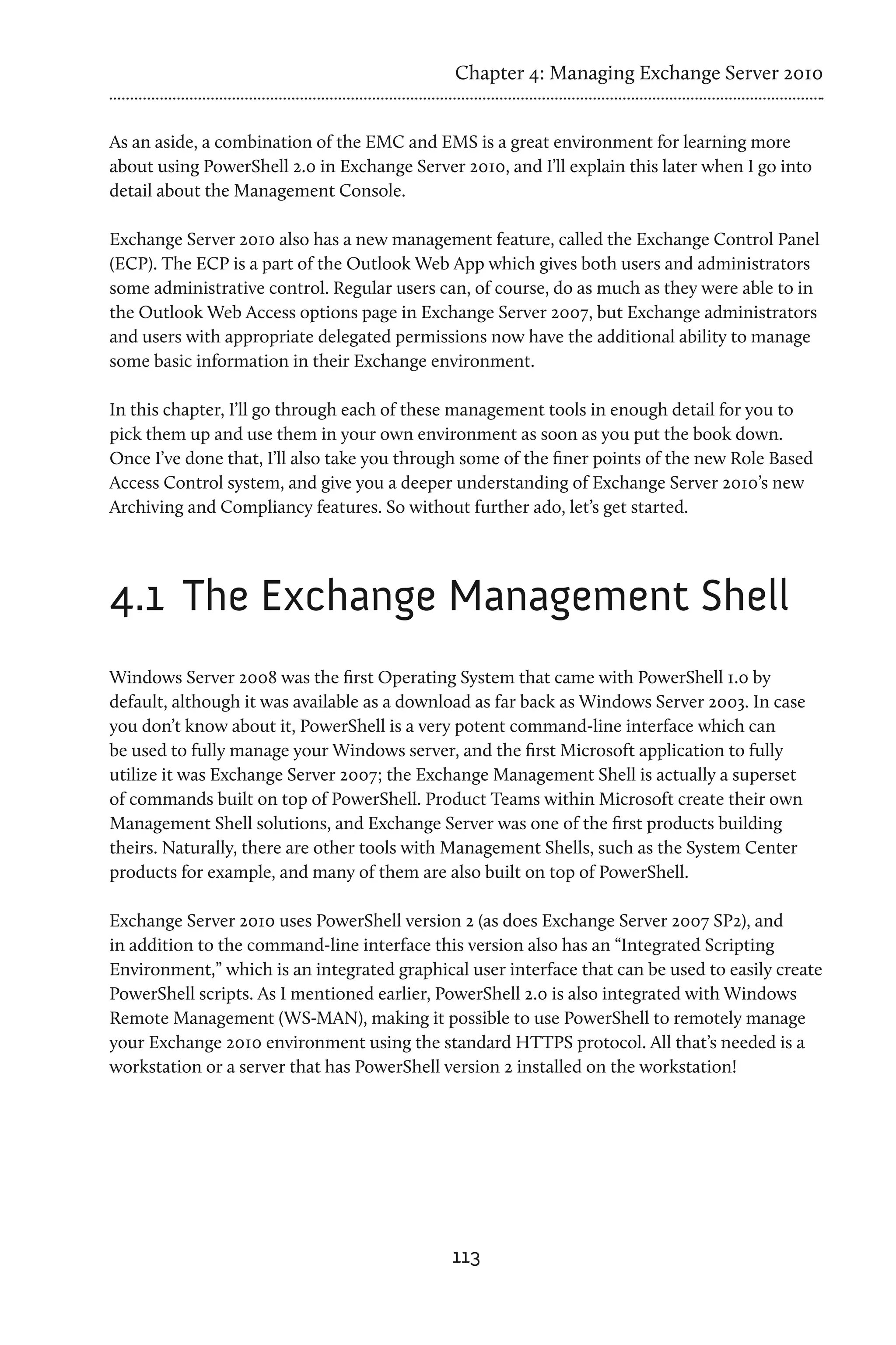 Chapter 4: Managing Exchange Server 2010


As an aside, a combination of the EMC and EMS is a great environment for learning more
about using PowerShell 2.0 in Exchange Server 2010, and I’ll explain this later when I go into
detail about the Management Console.

Exchange Server 2010 also has a new management feature, called the Exchange Control Panel
(ECP). The ECP is a part of the Outlook Web App which gives both users and administrators
some administrative control. Regular users can, of course, do as much as they were able to in
the Outlook Web Access options page in Exchange Server 2007, but Exchange administrators
and users with appropriate delegated permissions now have the additional ability to manage
some basic information in their Exchange environment.

In this chapter, I’ll go through each of these management tools in enough detail for you to
pick them up and use them in your own environment as soon as you put the book down.
Once I’ve done that, I’ll also take you through some of the finer points of the new Role Based
Access Control system, and give you a deeper understanding of Exchange Server 2010’s new
Archiving and Compliancy features. So without further ado, let’s get started.




4.1	 The Exchange Management Shell
Windows Server 2008 was the first Operating System that came with PowerShell 1.0 by
default, although it was available as a download as far back as Windows Server 2003. In case
you don’t know about it, PowerShell is a very potent command-line interface which can
be used to fully manage your Windows server, and the first Microsoft application to fully
utilize it was Exchange Server 2007; the Exchange Management Shell is actually a superset
of commands built on top of PowerShell. Product Teams within Microsoft create their own
Management Shell solutions, and Exchange Server was one of the first products building
theirs. Naturally, there are other tools with Management Shells, such as the System Center
products for example, and many of them are also built on top of PowerShell.

Exchange Server 2010 uses PowerShell version 2 (as does Exchange Server 2007 SP2), and
in addition to the command-line interface this version also has an “Integrated Scripting
Environment,” which is an integrated graphical user interface that can be used to easily create
PowerShell scripts. As I mentioned earlier, PowerShell 2.0 is also integrated with Windows
Remote Management (WS-MAN), making it possible to use PowerShell to remotely manage
your Exchange 2010 environment using the standard HTTPS protocol. All that’s needed is a
workstation or a server that has PowerShell version 2 installed on the workstation!




                                             113
 