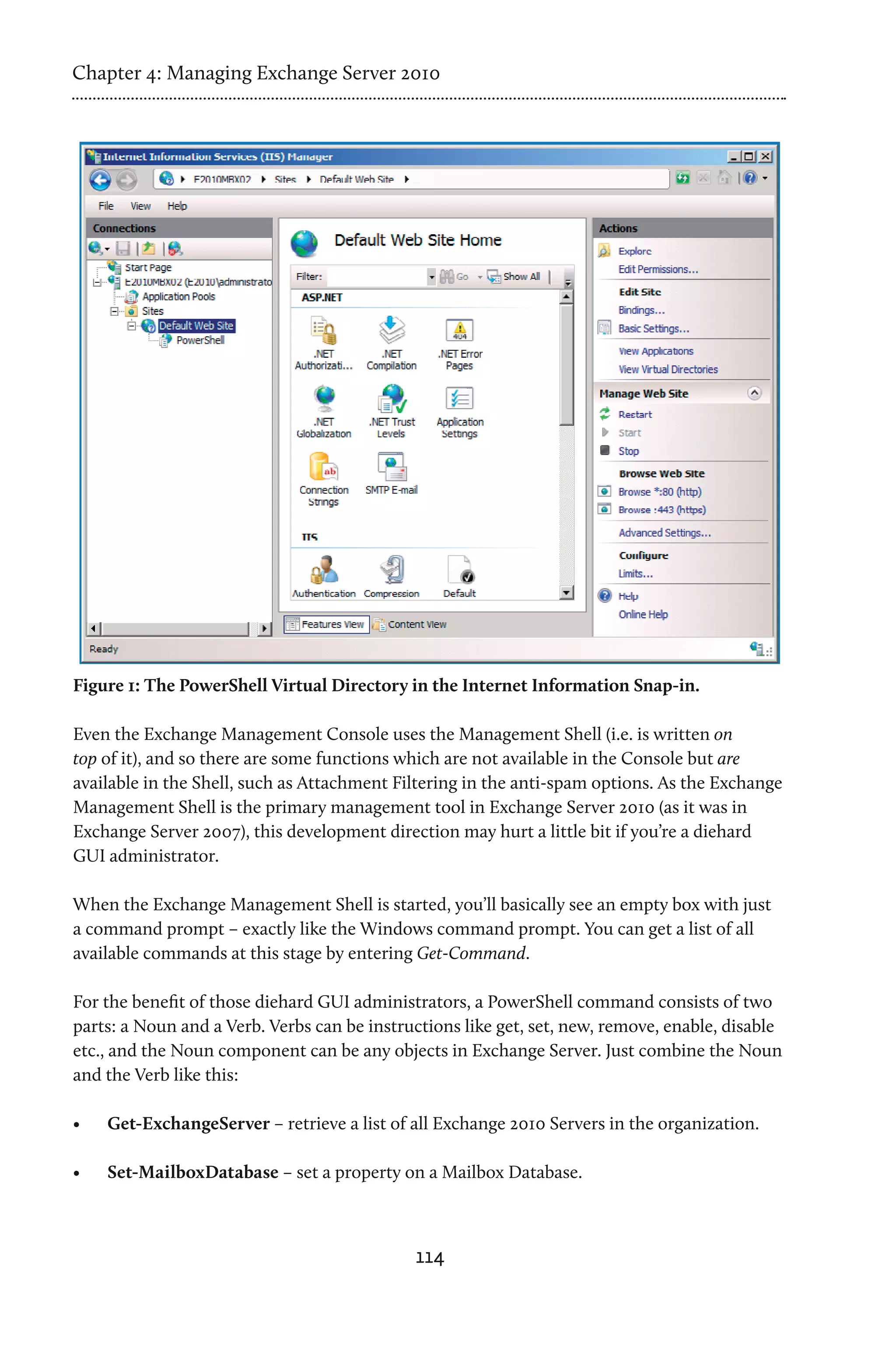 Chapter 4: Managing Exchange Server 2010




Figure 1: The PowerShell Virtual Directory in the Internet Information Snap-in.

Even the Exchange Management Console uses the Management Shell (i.e. is written on
top of it), and so there are some functions which are not available in the Console but are
available in the Shell, such as Attachment Filtering in the anti-spam options. As the Exchange
Management Shell is the primary management tool in Exchange Server 2010 (as it was in
Exchange Server 2007), this development direction may hurt a little bit if you’re a diehard
GUI administrator.

When the Exchange Management Shell is started, you’ll basically see an empty box with just
a command prompt – exactly like the Windows command prompt. You can get a list of all
available commands at this stage by entering Get-Command.

For the benefit of those diehard GUI administrators, a PowerShell command consists of two
parts: a Noun and a Verb. Verbs can be instructions like get, set, new, remove, enable, disable
etc., and the Noun component can be any objects in Exchange Server. Just combine the Noun
and the Verb like this:

•	   Get-ExchangeServer – retrieve a list of all Exchange 2010 Servers in the organization.

•	   Set-MailboxDatabase – set a property on a Mailbox Database.



                                             114
 