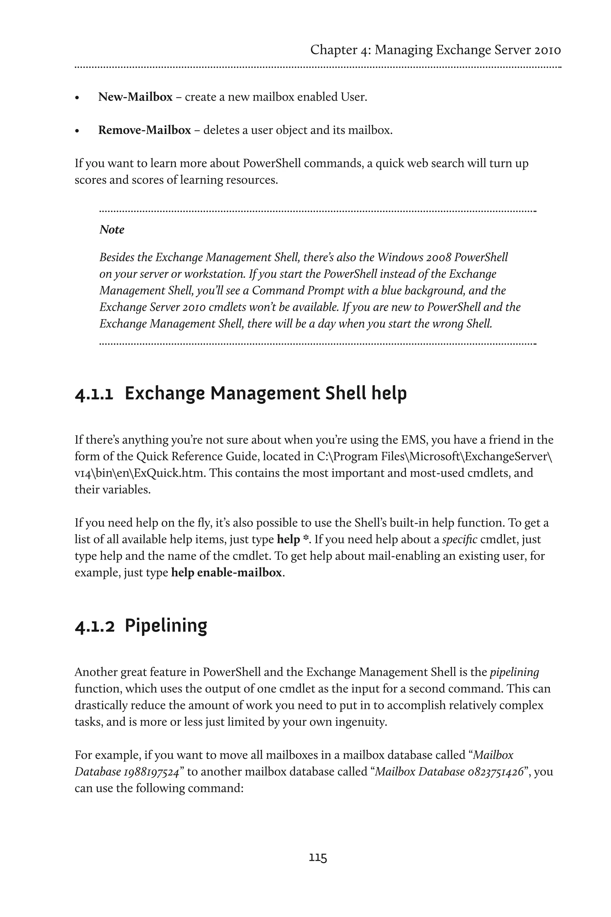Chapter 4: Managing Exchange Server 2010


•	   New-Mailbox – create a new mailbox enabled User.

•	   Remove-Mailbox – deletes a user object and its mailbox.

If you want to learn more about PowerShell commands, a quick web search will turn up
scores and scores of learning resources.


     Note

     Besides the Exchange Management Shell, there’s also the Windows 2008 PowerShell
     on your server or workstation. If you start the PowerShell instead of the Exchange
     Management Shell, you’ll see a Command Prompt with a blue background, and the
     Exchange Server 2010 cmdlets won’t be available. If you are new to PowerShell and the
     Exchange Management Shell, there will be a day when you start the wrong Shell.




4.1.1	 Exchange Management Shell help

If there’s anything you’re not sure about when you’re using the EMS, you have a friend in the
form of the Quick Reference Guide, located in C:Program FilesMicrosoftExchangeServer
v14binenExQuick.htm. This contains the most important and most-used cmdlets, and
their variables.

If you need help on the fly, it’s also possible to use the Shell’s built-in help function. To get a
list of all available help items, just type help *. If you need help about a specific cmdlet, just
type help and the name of the cmdlet. To get help about mail-enabling an existing user, for
example, just type help enable-mailbox.



4.1.2	 Pipelining

Another great feature in PowerShell and the Exchange Management Shell is the pipelining
function, which uses the output of one cmdlet as the input for a second command. This can
drastically reduce the amount of work you need to put in to accomplish relatively complex
tasks, and is more or less just limited by your own ingenuity.

For example, if you want to move all mailboxes in a mailbox database called “Mailbox
Database 1988197524” to another mailbox database called “Mailbox Database 0823751426”, you
can use the following command:




                                                115
 