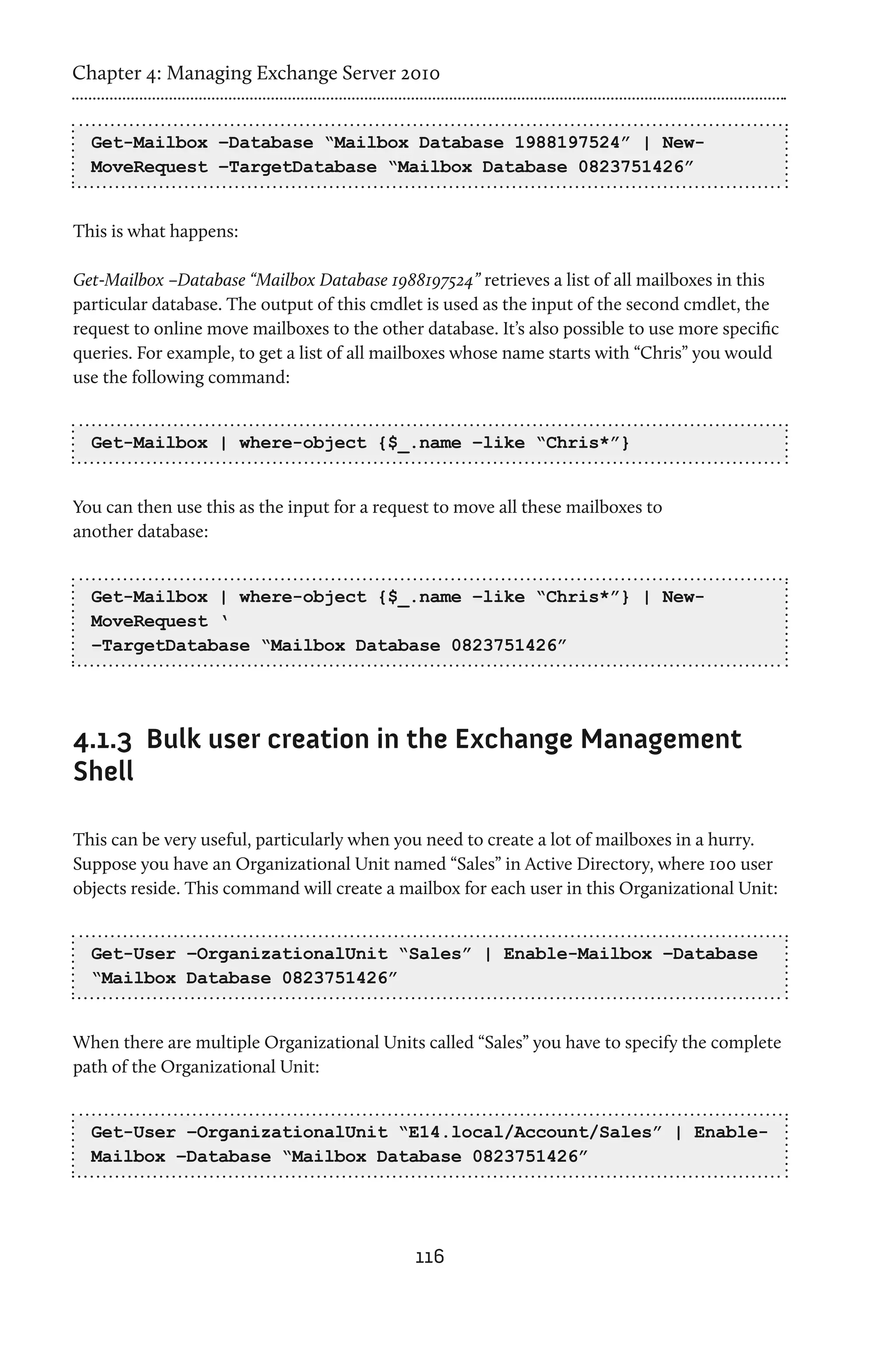 Chapter 4: Managing Exchange Server 2010


  Get-Mailbox –Database “Mailbox Database 1988197524” | New-
  MoveRequest –TargetDatabase “Mailbox Database 0823751426”


This is what happens:

Get-Mailbox –Database “Mailbox Database 1988197524” retrieves a list of all mailboxes in this
particular database. The output of this cmdlet is used as the input of the second cmdlet, the
request to online move mailboxes to the other database. It’s also possible to use more specific
queries. For example, to get a list of all mailboxes whose name starts with “Chris” you would
use the following command:


  Get-Mailbox | where-object {$_.name –like “Chris*”}


You can then use this as the input for a request to move all these mailboxes to
another database:


  Get-Mailbox | where-object {$_.name –like “Chris*”} | New-
  MoveRequest ‘
  –TargetDatabase “Mailbox Database 0823751426”




4.1.3	 Bulk user creation in the Exchange Management
Shell

This can be very useful, particularly when you need to create a lot of mailboxes in a hurry.
Suppose you have an Organizational Unit named “Sales” in Active Directory, where 100 user
objects reside. This command will create a mailbox for each user in this Organizational Unit:


  Get-User –OrganizationalUnit “Sales” | Enable-Mailbox –Database
  “Mailbox Database 0823751426”


When there are multiple Organizational Units called “Sales” you have to specify the complete
path of the Organizational Unit:


  Get-User –OrganizationalUnit “E14.local/Account/Sales” | Enable-
  Mailbox –Database “Mailbox Database 0823751426”




                                              116
 