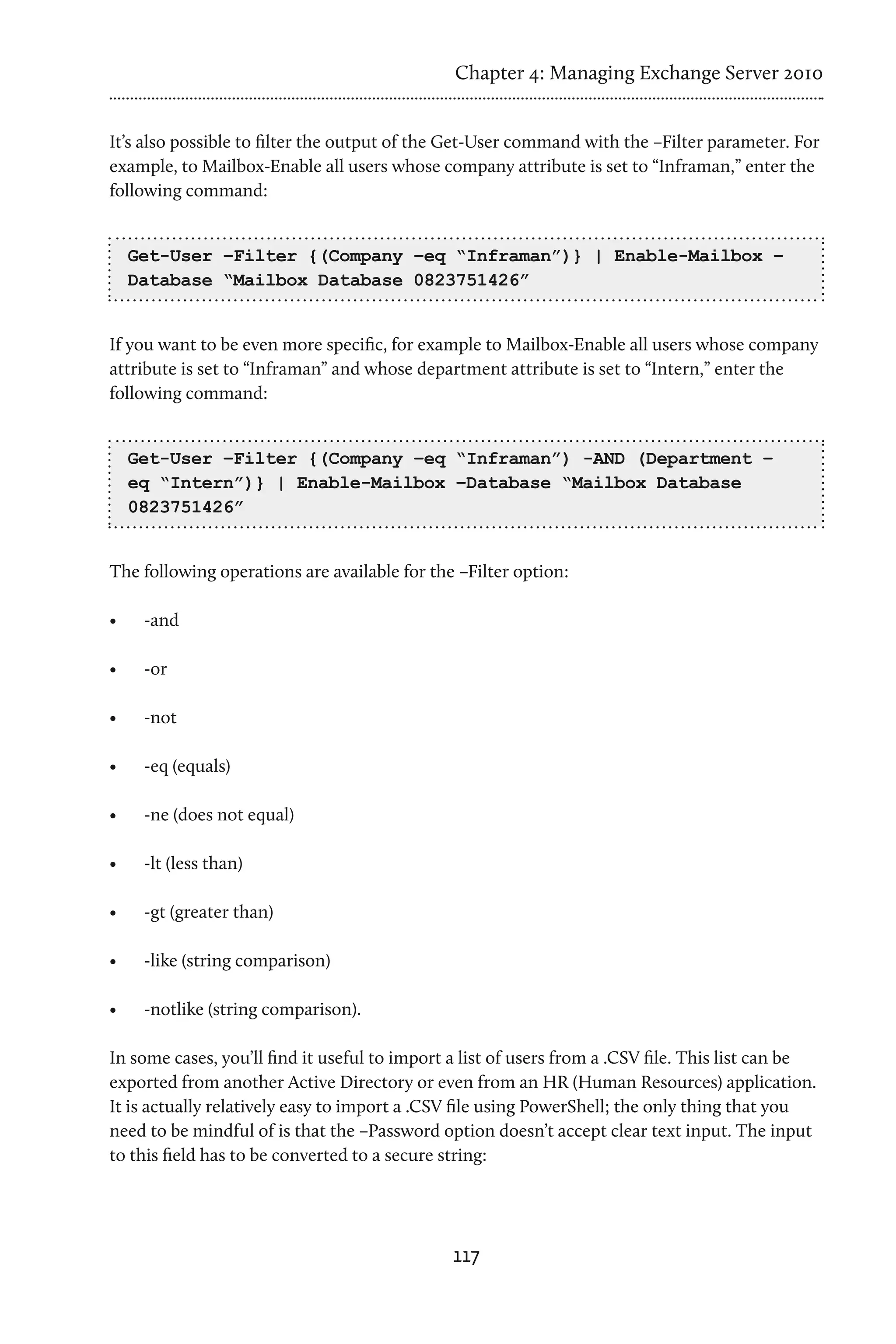 Chapter 4: Managing Exchange Server 2010


It’s also possible to filter the output of the Get-User command with the –Filter parameter. For
example, to Mailbox-Enable all users whose company attribute is set to “Inframan,” enter the
following command:


     Get-User –Filter {(Company –eq “Inframan”)} | Enable-Mailbox –
     Database “Mailbox Database 0823751426”


If you want to be even more specific, for example to Mailbox-Enable all users whose company
attribute is set to “Inframan” and whose department attribute is set to “Intern,” enter the
following command:


     Get-User –Filter {(Company –eq “Inframan”) -AND (Department –
     eq “Intern”)} | Enable-Mailbox –Database “Mailbox Database
     0823751426”


The following operations are available for the –Filter option:

•	    -and

•	    -or

•	    -not

•	    -eq (equals)

•	    -ne (does not equal)

•	    -lt (less than)

•	    -gt (greater than)

•	    -like (string comparison)

•	    -notlike (string comparison).

In some cases, you’ll find it useful to import a list of users from a .CSV file. This list can be
exported from another Active Directory or even from an HR (Human Resources) application.
It is actually relatively easy to import a .CSV file using PowerShell; the only thing that you
need to be mindful of is that the –Password option doesn’t accept clear text input. The input
to this field has to be converted to a secure string:




                                               117
 
