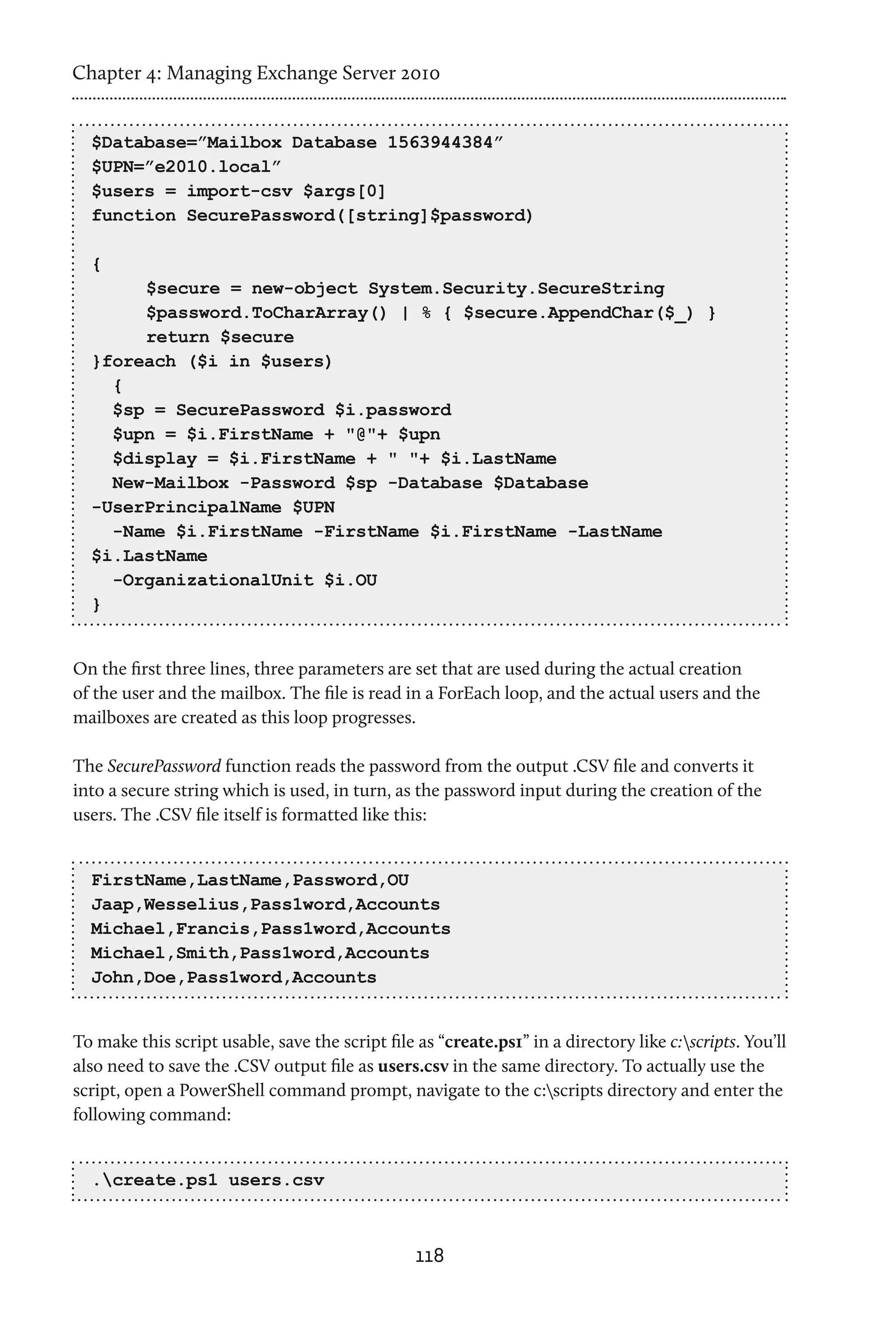 Chapter 4: Managing Exchange Server 2010


  $Database=”Mailbox Database 1563944384”
  $UPN=”e2010.local”
  $users = import-csv $args[0]
  function SecurePassword([string]$password)

  {
  	    $secure = new-object System.Security.SecureString	
  	    $password.ToCharArray() | % { $secure.AppendChar($_) }	
  	    return $secure
  }foreach ($i in $users)
    {
    $sp = SecurePassword $i.password
    $upn = $i.FirstName + "@"+ $upn
    $display = $i.FirstName + " "+ $i.LastName
    New-Mailbox -Password $sp -Database $Database
  -UserPrincipalName $UPN
    -Name $i.FirstName -FirstName $i.FirstName -LastName
  $i.LastName
    -OrganizationalUnit $i.OU
  }


On the first three lines, three parameters are set that are used during the actual creation
of the user and the mailbox. The file is read in a ForEach loop, and the actual users and the
mailboxes are created as this loop progresses.

The SecurePassword function reads the password from the output .CSV file and converts it
into a secure string which is used, in turn, as the password input during the creation of the
users. The .CSV file itself is formatted like this:


  FirstName,LastName,Password,OU
  Jaap,Wesselius,Pass1word,Accounts
  Michael,Francis,Pass1word,Accounts
  Michael,Smith,Pass1word,Accounts
  John,Doe,Pass1word,Accounts


To make this script usable, save the script file as “create.ps1” in a directory like c:scripts. You’ll
also need to save the .CSV output file as users.csv in the same directory. To actually use the
script, open a PowerShell command prompt, navigate to the c:scripts directory and enter the
following command:


  .create.ps1 users.csv



                                                 118
 