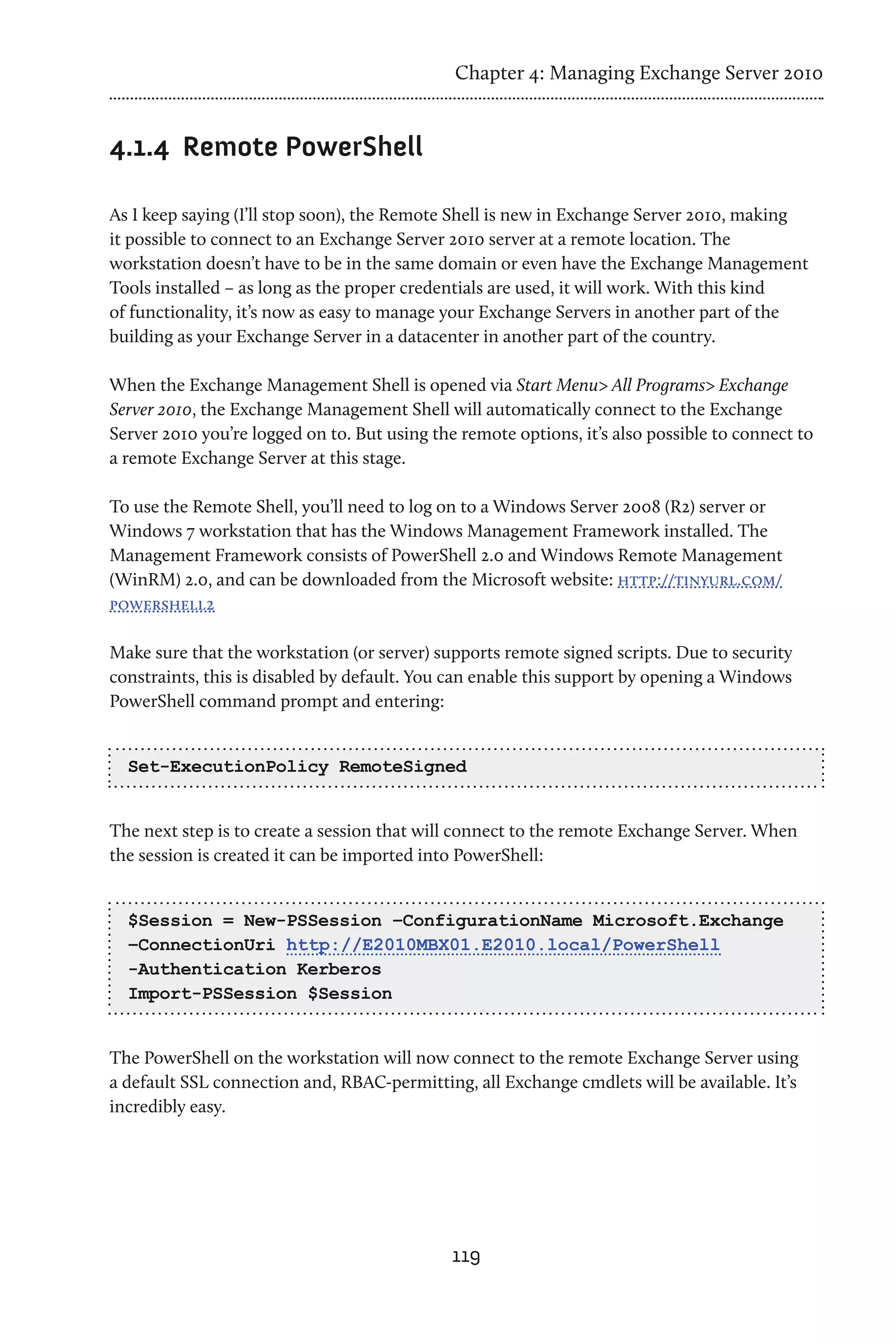 Chapter 4: Managing Exchange Server 2010


4.1.4	 Remote PowerShell

As I keep saying (I’ll stop soon), the Remote Shell is new in Exchange Server 2010, making
it possible to connect to an Exchange Server 2010 server at a remote location. The
workstation doesn’t have to be in the same domain or even have the Exchange Management
Tools installed – as long as the proper credentials are used, it will work. With this kind
of functionality, it’s now as easy to manage your Exchange Servers in another part of the
building as your Exchange Server in a datacenter in another part of the country.

When the Exchange Management Shell is opened via Start Menu> All Programs> Exchange
Server 2010, the Exchange Management Shell will automatically connect to the Exchange
Server 2010 you’re logged on to. But using the remote options, it’s also possible to connect to
a remote Exchange Server at this stage.

To use the Remote Shell, you’ll need to log on to a Windows Server 2008 (R2) server or
Windows 7 workstation that has the Windows Management Framework installed. The
Management Framework consists of PowerShell 2.0 and Windows Remote Management
(WinRM) 2.0, and can be downloaded from the Microsoft website: http://tinyurl.com/
powershell2

Make sure that the workstation (or server) supports remote signed scripts. Due to security
constraints, this is disabled by default. You can enable this support by opening a Windows
PowerShell command prompt and entering:


  Set-ExecutionPolicy RemoteSigned


The next step is to create a session that will connect to the remote Exchange Server. When
the session is created it can be imported into PowerShell:


  $Session = New-PSSession –ConfigurationName Microsoft.Exchange
  –ConnectionUri http://E2010MBX01.E2010.local/PowerShell
  -Authentication Kerberos
  Import-PSSession $Session


The PowerShell on the workstation will now connect to the remote Exchange Server using
a default SSL connection and, RBAC-permitting, all Exchange cmdlets will be available. It’s
incredibly easy.




                                              119
 