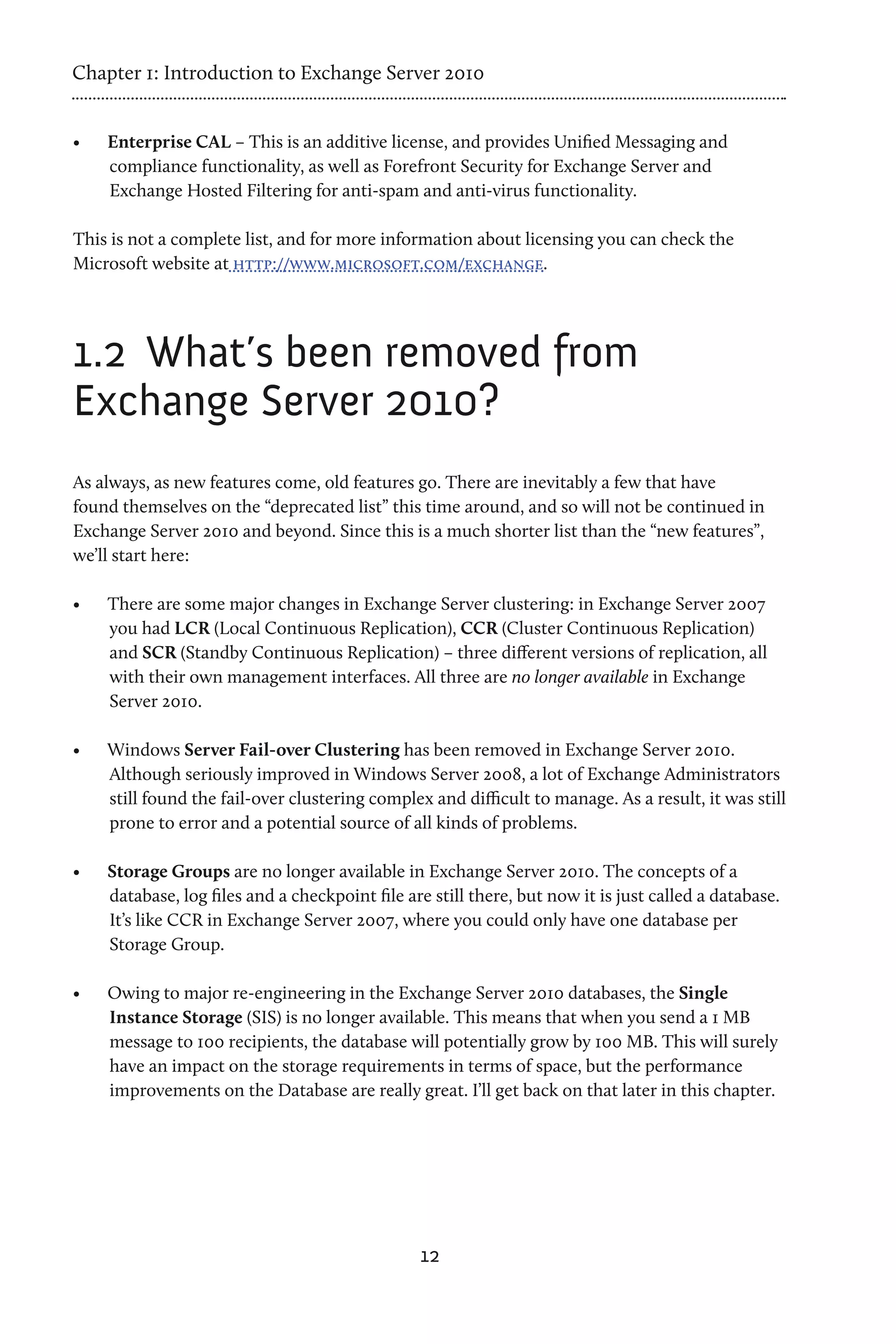 Chapter 1: Introduction to Exchange Server 2010


•	   Enterprise CAL – This is an additive license, and provides Unified Messaging and
     compliance functionality, as well as Forefront Security for Exchange Server and
     Exchange Hosted Filtering for anti-spam and anti-virus functionality.

This is not a complete list, and for more information about licensing you can check the
Microsoft website at http://www.microsoft.com/exchange.




1.2	 What’s been removed from
Exchange Server 2010?
As always, as new features come, old features go. There are inevitably a few that have
found themselves on the “deprecated list” this time around, and so will not be continued in
Exchange Server 2010 and beyond. Since this is a much shorter list than the “new features”,
we’ll start here:

•	   There are some major changes in Exchange Server clustering: in Exchange Server 2007
     you had LCR (Local Continuous Replication), CCR (Cluster Continuous Replication)
     and SCR (Standby Continuous Replication) – three different versions of replication, all
     with their own management interfaces. All three are no longer available in Exchange
     Server 2010.

•	   Windows Server Fail-over Clustering has been removed in Exchange Server 2010.
     Although seriously improved in Windows Server 2008, a lot of Exchange Administrators
     still found the fail-over clustering complex and difficult to manage. As a result, it was still
     prone to error and a potential source of all kinds of problems.

•	   Storage Groups are no longer available in Exchange Server 2010. The concepts of a
     database, log files and a checkpoint file are still there, but now it is just called a database.
     It’s like CCR in Exchange Server 2007, where you could only have one database per
     Storage Group.

•	   Owing to major re-engineering in the Exchange Server 2010 databases, the Single
     Instance Storage (SIS) is no longer available. This means that when you send a 1 MB
     message to 100 recipients, the database will potentially grow by 100 MB. This will surely
     have an impact on the storage requirements in terms of space, but the performance
     improvements on the Database are really great. I’ll get back on that later in this chapter.




                                                 12
 