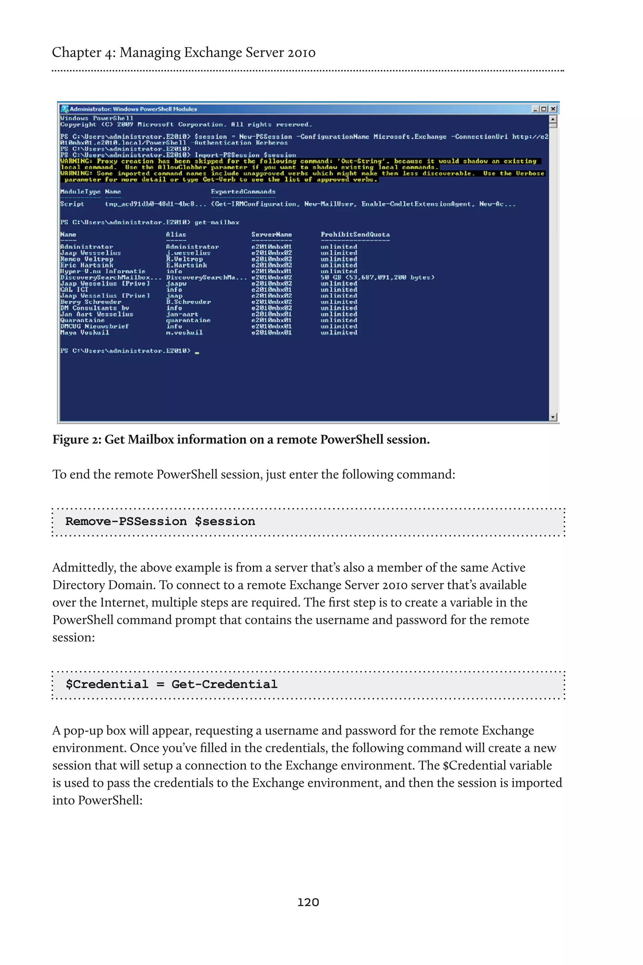Chapter 4: Managing Exchange Server 2010




Figure 2: Get Mailbox information on a remote PowerShell session.

To end the remote PowerShell session, just enter the following command:


  Remove-PSSession $session


Admittedly, the above example is from a server that’s also a member of the same Active
Directory Domain. To connect to a remote Exchange Server 2010 server that’s available
over the Internet, multiple steps are required. The first step is to create a variable in the
PowerShell command prompt that contains the username and password for the remote
session:


  $Credential = Get-Credential


A pop-up box will appear, requesting a username and password for the remote Exchange
environment. Once you’ve filled in the credentials, the following command will create a new
session that will setup a connection to the Exchange environment. The $Credential variable
is used to pass the credentials to the Exchange environment, and then the session is imported
into PowerShell:




                                               120
 