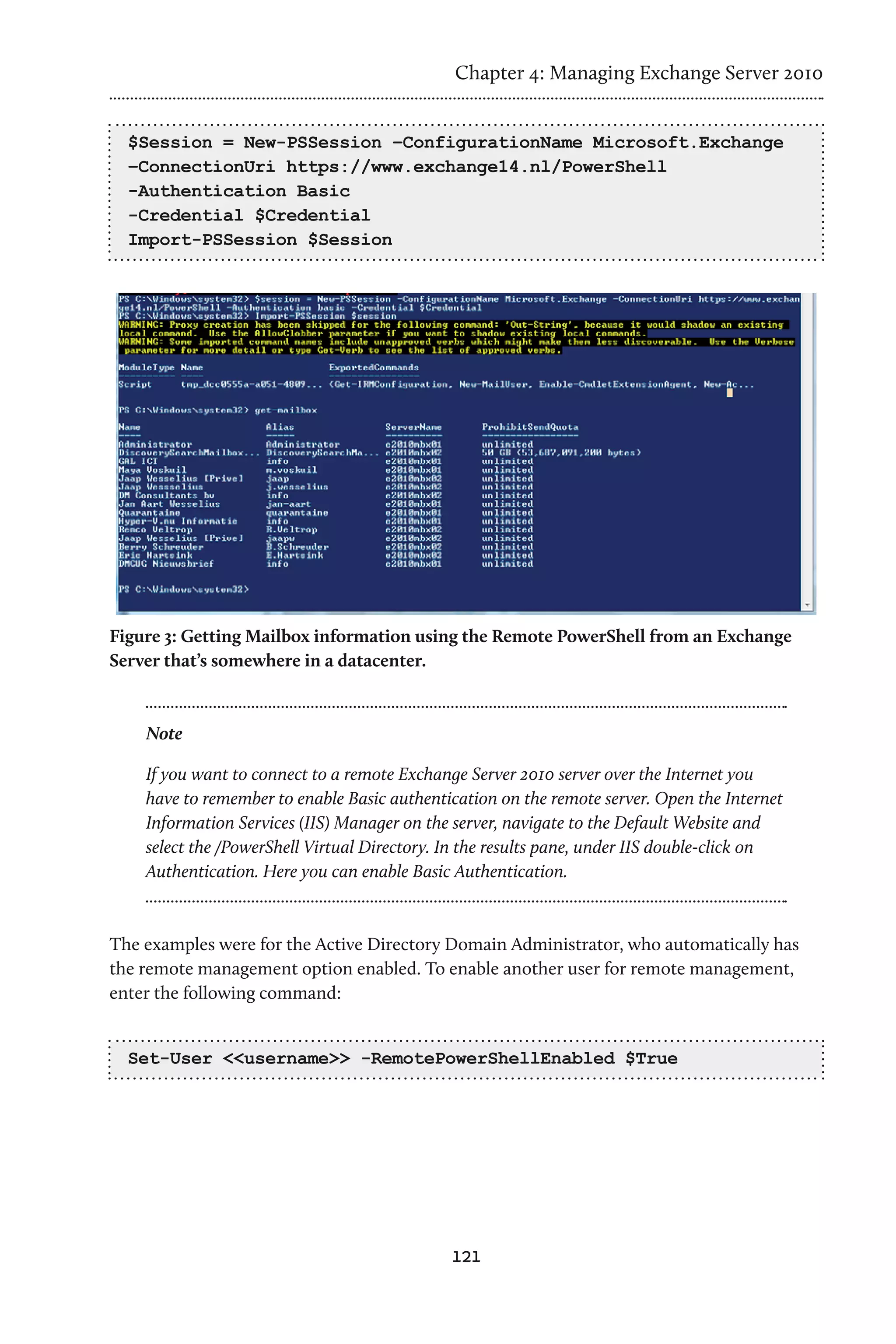 Chapter 4: Managing Exchange Server 2010


  $Session = New-PSSession –ConfigurationName Microsoft.Exchange
  –ConnectionUri https://www.exchange14.nl/PowerShell
  -Authentication Basic
  -Credential $Credential
  Import-PSSession $Session




Figure 3: Getting Mailbox information using the Remote PowerShell from an Exchange
Server that’s somewhere in a datacenter.



    Note

    If you want to connect to a remote Exchange Server 2010 server over the Internet you
    have to remember to enable Basic authentication on the remote server. Open the Internet
    Information Services (IIS) Manager on the server, navigate to the Default Website and
    select the /PowerShell Virtual Directory. In the results pane, under IIS double-click on
    Authentication. Here you can enable Basic Authentication.



The examples were for the Active Directory Domain Administrator, who automatically has
the remote management option enabled. To enable another user for remote management,
enter the following command:


  Set-User <<username>> -RemotePowerShellEnabled $True




                                              121
 